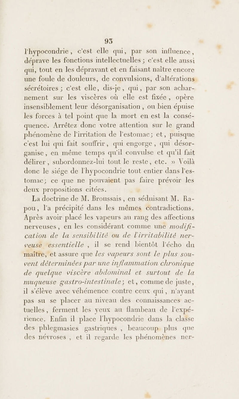 l'hypocondrie , c’est elle qui, par son influence, déprave les fonctions intellectuelles ; c’est elle aussi qui, tout en les dépravant et en faisant naître encore une foule de douleurs, de convulsions, d’altérations sécrétoires ; c’est elle, dis-je, qui, par son achar- nement sur les viscères où elle est fixée, opère insensiblement leur désorganisation , ou bien épuise les forces à tel point que la mort en est la consé- quence. Arrêtez donc votre attention sur le grand phénomène de l’irritation de l'estomac; et, puisque c'est lui qui fait souffrir, qui engorge, qui désor- ganise, en même temps qu'il convulse et qu'il fait délirer , subordonnez-lui tout le reste, etc. » Voilà done le siége de l'hypocondrie tout entier dans l’'es- tomac; ce que ne pouvaient pas faire prévoir les deux propositions citées. La doctrine de M. Broussais, en séduisant M, Ra- pou, l’a précipité dans les mêmes contradictions. Après avoir placé les vapeurs au rang des affections nerveuses, en les considérant comme une modifi- cation de La sensibilité ou de l'irritabilité ner- veuse essentielle , il se rend bientôt l'écho du maitre, et assure que les vapeurs sont le plus sou- vent déterminées par une inflammation chronique de quelque viscère abdominal et surtout de la muqueuse gastro-intestinale; et, comme de juste, il s'élève avec véhémence contre ceux qui, n'ayant pas su se placer au niveau des connaissances ac- tuelles, ferment les yeux au flambeau de lexpé- rience. Enfin il place l'hypocondrie dans la classe des phlegmasies gastriques , beaucoup plus que des névroses , et il regarde les phénomènes ner-