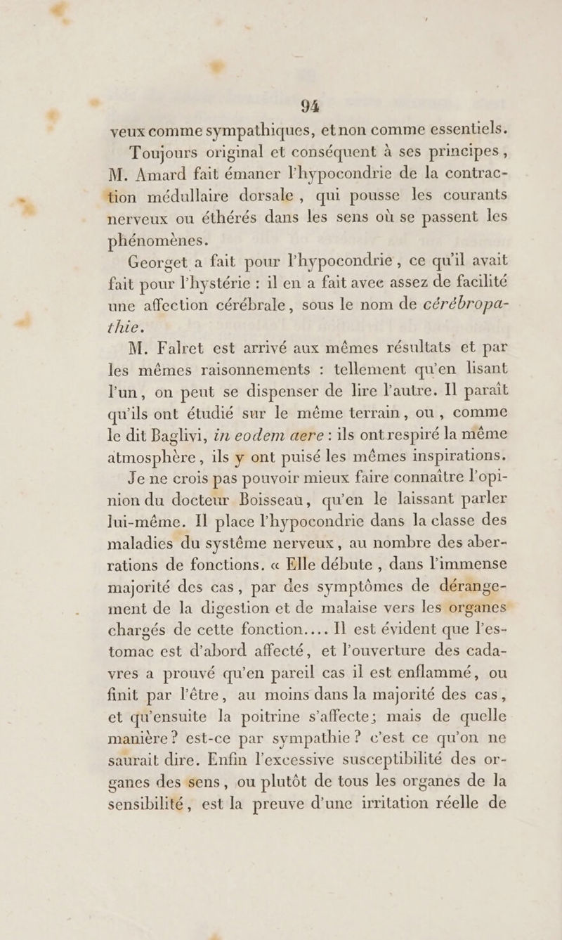 veux comme sympathiques, etnon comme essentiels. Toujours original et conséquent à ses principes, M. Amard fait émaner l'hypocondrie de la contrac- “ion médullaire dorsale, qui pousse les courants nerveux ou éthérés dans les sens où se passent les phénomènes. Georget a fait pour l’hypocondrie, ce qu'il avait fait pour lhystérie : il en a fait avec assez de facilité une affection cérébrale, sous le nom de cérébropa- thie. M. Falret est arrivé aux mêmes résultats et par les mêmes raisonnements : tellement qu'en lisant l'un, on peut se dispenser de lire autre. Il parait qu'ils ont étudié sur le même terram, ou, comme le dit Baglivi, ën eodem aere : ils ontrespiré la même atmosphère, ils y ont puisé les mêmes inspirations. Je ne crois pas pouvoir mieux faire connaître l’opi- nion du docteur Boisseau, qu’en le laissant parler lui-même. Il place l'hypocondrie dans la classe des maladies du systême nerveux, au nombre des aber- rations de fonctions. « Elle débute , dans l'immense majorité des cas, par des symptômes de dérange- ment de la digestion et de malaise vers les organes chargés de cette fonction... Il est évident que l’es- tomac est d’abord affecté, et l'ouverture des cada- vres a prouvé qu'en pareil cas il est enflammé, ou finit par l'être, au moins dans la majorité des cas, et qu'ensuite la poitrine s’affecte; mais de quelle manière ? est-ce par sympathie ? c’est ce qu'on ne saurait dire. Enfin l’excessive susceptibilité des or- ganes des sens, ou plutôt de tous les organes de la 8 sensibilité, est la preuve d’une irritation réelle de