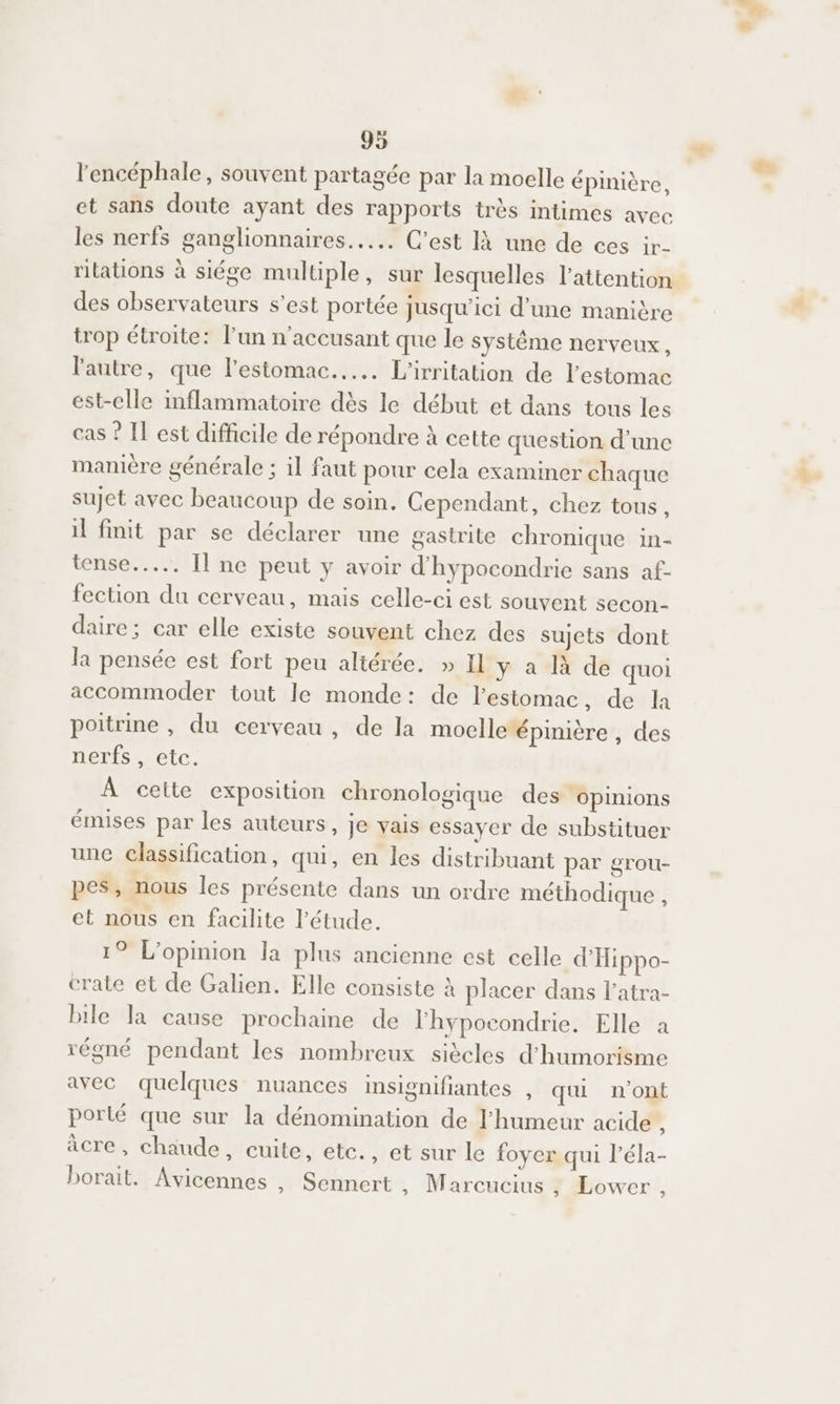 l'encéphale, souvent partagée par la moelle épinière, et sans doute ayant des rapports très intimes avec les nerfs ganglionnaires...…. C’est là une de ces ir- rilations à siége multiple, sur lesquelles l'attention des observateurs s’est portée jusqu'ici d'une manière trop étroite: l’un n’accusant que le système nerveux, l'autre, que l'estomac... L'irritation de l'estomac est-elle inflammatoire dès le début et dans tous les cas ? Il est difficile de répondre à cette question d’une manière générale ; il faut pour cela examiner chaque sujet avec beaucoup de soin. Cependant, chez tous, il finit par se déclarer une gastrite chronique In tense..…... Il ne peut y avoir d'hypocondrie sans af- fection du cerveau, mais celle-ci est souvent secon- daire; car elle existe souvent chez des sujets dont la pensée est fort peu altérée. » Il y a là de quoi accommoder tout le monde: de lestomac, de la poitrine , du cerveau , de la moelle épinière , des nerfs , etc. À cette exposition chronologique des ‘opinions émises par les auteurs, Je vais essayer de substituer une classification, qu, en les distribuant par grou- pes, nous les présente dans un ordre méthodique , et nous en facilite l'étude. 19 L'opinion la plus ancienne est celle d'Hippo- crate et de Galien. Elle consiste À placer dans l'atra- bile la cause prochaine de l'hypocondrie. Elle à régné pendant les nombreux siècles d’humorisme avec quelques nuances insignifiantes , qui n'ont porté que sur la dénomination de l'humeur acide ’ âcre, chaude, cuite, etc., et sur le foyer qui l’éla- borait. Avicennes , Sennert , Marcucius , Lower, ‘J
