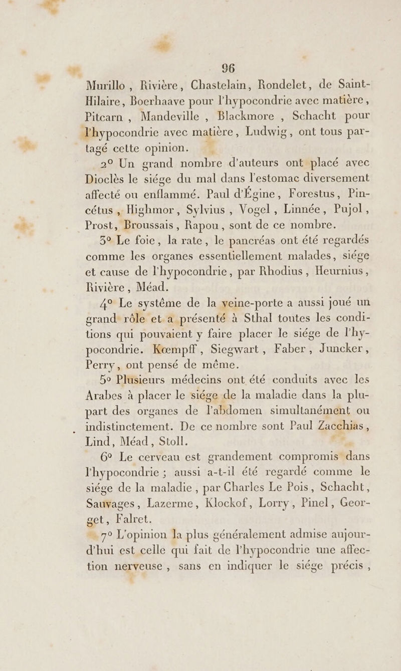 À #Æ 66 Murillo , Rivière, Chastelain, Rondelet, de Sant- Hilaire, Boerhaave pour l'hypocondrie avec matière , Pitcarn , Mandeville , Blackmore , Schacht pour Thypocondrie avec matière, Ludwig, ont tous par- tagé cette opinion. 20 Un grand nombre d'auteurs ont placé avec Dioclès le siége du mal dans l'estomac diversement affecté ou pt el Paul d'Égine, Forestus, Pin- cétus , Highmor, Sylvius , Vogel, Linnée, Pujol , Prost, Broussais, Rapou, sont de ce nombre. 3° Le foie, la rate, le pancréas ont été regardés comme les organes essentiellement malades, siége et cause de l'hypocondrie, par Rhodius, Heurnius, Rivière , Méad. 4° Le systême de la veine-porte a aussi joué un grande rôle et. a présenté à Sthal toutes les condi- tions qui pouvaient y faire placer le siége de lhy- pocondrie. Kœmpff, Siegwart, Faber, Juncker , Perry, ont pensé de même. 5o Plusieurs médecins ont été conduits avec les Arabes à placer le siége de la maladie dans la plu- part des organes de labdomen simultanément ou indistinctement. De ce nombre sont Paul Zacchias, Lind, Méad, Stoll. ä 6° Le cerveau est grandement compromis ns l'hypocondrie ; aussi a-t-1l été regardé comme le siége de la maladie, par Charles Le Pois, Schacht, Sauvages, Lazerme, Klockof, Lorry, Pinel, Geor- get, Falret. ” 7° L'opinion la plus généralement admise aujour- d'hui est celle qui fait de l'hypocondrie une affec- tion nerveuse , sans en indiquer le siège précis,