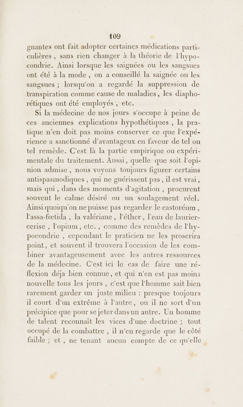 gnantes ont fait adopter certaines médications parti- culières , sans rien changer à la théorie de l'hypo- condrie. Ainsi lorsque les saignées ou Îles sangsues ont été à la mode ; on a conseillé la saignée ou les sangsues ; lorsqu'on a regardé la suppression de transpiration comme cause de maladies, les diapho- rétiques ont été employés , etc. Si la médecine de nos jours s’occupe à peine de ces anciennes explications hypothétiques , la pra- tique n’en doit pas moins conserver ce que l’expé- rience a sanctionné d’avantageux en faveur de tel ou tel remède. C’est là la partie empirique ou expéri- mentale du traitement. Aussi, quelle que soit l’opi- nion admise , nous voyons toujours figurer certains antispasmodiques , qui ne guérissent pas , ilest vrai, mais qui, dans des moments d’agitation , procurent souvent le calme désiré ou un soulagement réel. Ainsi quoiqu'on ne puisse pas regarder le castoréum, Passa-fœtida , la valériane, l’éther, l'eau de laurier- cerise , lopium, etc., comme des remèdes de l'hy- pocondrie , cependant le praticien ne les proscrira point, et souvent il trouvera l’occasion de les com- biner avantageusement avec les autres ressources de la médecine. C’est ici le cas de faire une ré- flexion déja bien connue, et qui n’en est pas moins nouvelle tous les jours , c’est que lFhomme sait bien rarement garder un juste milieu : presque toujours il court d’un extrême À l’autre, ou il ne sort d’un précipice que pour se jeter dans un autre. Un homme de talent reconnaît les vices d’une doctrine ; tout occupé de la combattre , il n’en regarde que le côté faible ; et, ne tenant aucun compte de ce qu'elle