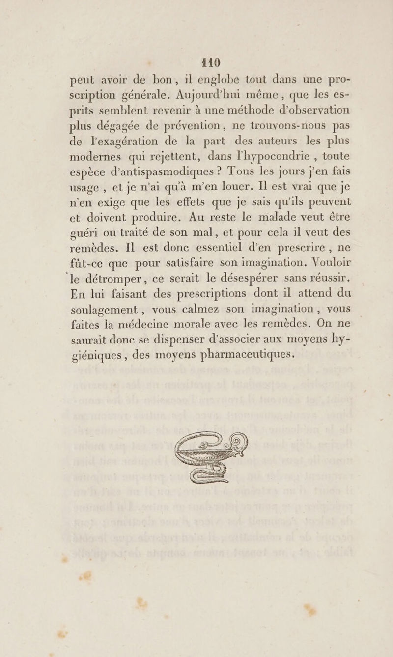 119 peut avoir de bon, il englobe tout dans une pro- scription générale. Aujourd'hui même, que les es- prits semblent revenir à une méthode d'observation plus dégagée de prévention, ne trouvons-nous pas de l’exagération de la part des auteurs les plus modernes qui rejettent, dans l'hypocondrie , toute espèce d’antispasmodiques ? Tous les jours j'en fais usage , et je n'ai qu'à m'en louer. {l est vrai que je n'en exige que les effets que je sais qu’ils peuvent et doivent produire. Au reste le malade veut être guéri ou traité de son mal, et pour cela il veut des remèdes. Il est donc essentiel d’en prescrire , ne füt-ce que pour satisfaire son imagination. Vouloir le détromper, ce serait le désespérer sans réussir. En lui faisant des prescriptions dont il attend du soulagement, vous calmez son imagination, vous faites la médecine morale avec les remèdes. On ne saurait donc se dispenser d'associer aux moyens hy- giéniques , des moyens pharmaceutiques,