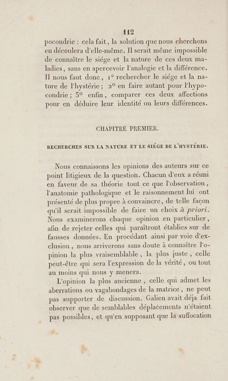 pocondrie : cela fait, la solution que nous cherchons en découlera d’elle-même. Il serait même impossible de connaître le siége et la nature de ces deux ma- ladies, sans en apercevoir l’analogie et la différence. Il nous faut donc, 1° rechercher le siége et la na- ture de l'hystérie; 2° en faire autant pour l'hypo- condrie ; 3° enfin, comparer ces deux affections pour en déduire leur identité ou leurs différences. CHAPITRE PREMIER. RECHERCHES SUR LA NATURE ET LE SIÉGE DE L'HYSTÉRIE. Nous connaissons les opinions des auteurs sur ce point litigieux de la question. Chacun d’eux a réuni en faveur de sa théorie tout ce que lobservation, l'anatomie pathologique et le raisonnement lui ont présenté de plus propre à convaincre, de telle facon qu'il serait impossible de faire un choix à priori. Nous examinerons chaque opinion en particulier, afin de rejeter celles qui paraïtront établies sur de fausses données. En procédant ainsi par voie d’ex- clusion, nous arriverons sans doute à connaitre l’o- pinion la plus vraisemblable , la plus juste , celle peut-être qui sera l'expression de la vérité, ou tout au mioins qui nous y mencra. L'opinion la plus ancienne , celle qui admet les aberralions ou vagabondages de la matrice, ne peut pas supporter de discussion. Galien avait déja fait observer que de semblables déplacements n'étaient pas possibles, et qu'en supposant que la suffocation “ g
