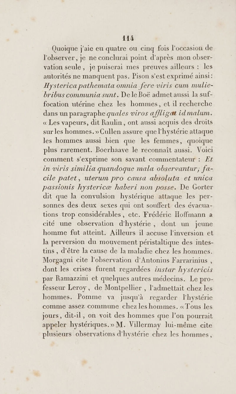 Quoique j'aie eu quatre ou cinq fois l’occasion de l'observer, je ne conclurai point d’après mon obser- vation seule, je puiserai mes preuves ailleurs : les autorités ne manquent pas. Pison s’est exprimé ainsi: Hysterica pathemata omnia fere viris cum mulie- bribus communia sunt. De le Boë admet aussi la suf- focation utérine chez les hommes, et il recherche dans un paragraphe quales viros affligat id malum. « Les vapeurs, dit Raulin, ont aussi acquis des droits sur les hommes. » Cullen assure que l’hystérie attaque les hommes aussi bien que les femmes, quoique plus rarement. Bocrhaave le reconnaît aussi. Voici comment s'exprime son savant commentateur : Æ4 in viris similia quandoque mala observantur; fa- cile patet, uterum pro causa absoluta et unica passionis hystericæ haberi non posse. De Gorter dit que la convulsion hystérique attaque les per- sonnes des deux sexes qui ont souffert des évacua- tions trop considérables, ete. Frédéric Hoffmann a cité une observation d’hystérie, dont un jeune homme fut atteint. Ailleurs il accuse l’'inversion et la perversion du mouvement péristaltique des intes- tins , d’être la cause de la maladie chez les hommes. Morgagni cite l'observation d’'Antonius Farrarinius , dont les crises furent regardées instar hystericis par Ramazzini et quelques autres médecins. Le pro- fesseur Leroy, de Montpellier , l'admettait chez les hommes. Pomme va jusqu'à regarder l'hystérie comme assez commune chez les hommes. « Tous les jours, dit-il, on voit des hommes que l’on pourrait appeler hystériques.» M. Villermay lui-même cite plusieurs observations d’'hystérie chez les hommes,