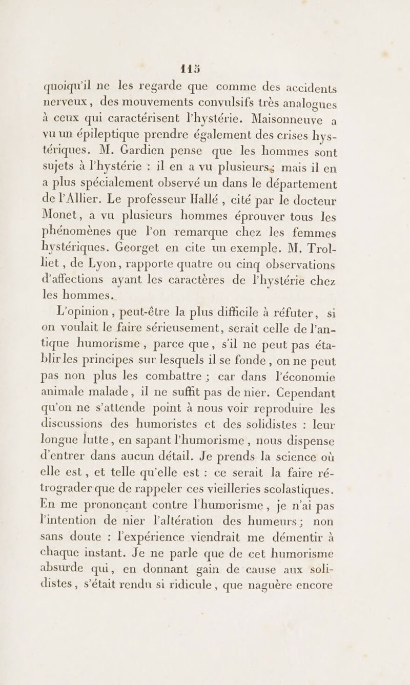 4115 quoiqu'il ne les regarde que comme des accidents nerveux, des mouvements convulsifs très analogues à ceux qui caractérisent l'hystérie. Maisonneuve à vu un épileptique prendre également des crises hys- tériques. M. Gardien pense que les hommes sont sujets à l’hystérie : il en a vu plusieurs; mais il en a plus spécialement observé un dans le département de l'Allier. Le professeur Hallé , cité par le docteur Monet, a vu plusieurs hommes éprouver tous les phénomènes que lon remarque chez les femmes hystériques. Georget en cite un exemple. M. Trol- liet , de Lyon, rapporte quatre ou cinq observations d’affections ayant les caractères de l'hystérie chez les hommes. L'opinion , peut-être la plus difficile à réfuter, si on voulait le faire sérieusement, serait celle de l’an- tique humorisme , parce que, sil ne peut pas éta- blir les principes sur lesquels il se fonde , on ne peut pas non plus les combattre ; car dans l’économie animale malade, il ne suffit pas de nier. Cependant qu'on ne s’attende point à nous voir reproduire les discussions des humoristes et des solidistes : leur longue lutte, en sapant l'humorisme , nous dispense d'entrer dans aucun détail. Je prends la science où elle est, et telle qu'elle est : ce serait la faire ré- trograder que de rappeler ces vieilleries scolastiques. En me prononcant contre l'humorisme, je n'ai pas l'intention de nier l’altération des humeurs; non sans doute : l'expérience viendrait me démentir à chaque instant. Je ne parle que de cet humorisme absurde qui, en donnant gain de cause aux soli- distes, s'était rendu si ridicule, que naguère encore