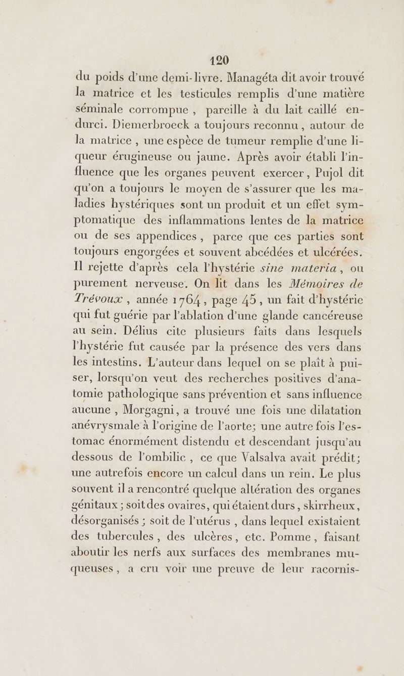 du poids d’une demi-livre. Managéta dit avoir trouvé la matrice et les testicules remplis d’une matière séminale corrompue , pareille à du lait caillé en- durci. Diemerbroeck a toujours reconnu , autour de la matrice , une espèce de tumeur remplie d’une li- queur érugineuse ou jaune. Après avoir établi l'in- fluence que les organes peuvent exercer, Pujol dit qu'on a toujours le moyen de s’assurer que les ma- ladies hystériques sont un produit et un effet sym- ptomatique des inflammations lentes de la matrice ou de ses appendices, parce que ces parties sont toujours engorgées et souvent abcédées et ulcérées. IT rejette d’après cela l'hystérie sine materia, ou purement nerveuse, On lit dans les Mémoires de Trévoux , année 1764, page 45, un fait d'hystéric qui fut guérie par l'ablation d’une glande cancéreuse au sem. Délius cite plusieurs faits dans lesquels l'hystérie fut causée par la présence des vers dans les intestins. L'auteur dans lequel on se plait à pui- ser, lorsqu'on veut des recherches positives d’ana- tomie pathologique sans prévention et sans influence aucune , Morgagni, a trouvé une fois une dilatation anévrysmale à l’origine de l'aorte; une autre fois l’es- tomac énormément distendu et descendant jusqu’au dessous de l’ombilic , ce que Valsalva avait prédit; une autrefois encore un calcul dans un rein. Le plus souvent il a rencontré quelque altération des organes génitaux ; soitdes ovaires, qui étaient durs, skirrheux, désorganisés ; soit de l'utérus , dans lequel existaient des tubercules, des ulcères, etc. Pomme, faisant aboutir les nerfs aux surfaces des membranes mu- queuses, a cru voir une preuve de leur racornis-