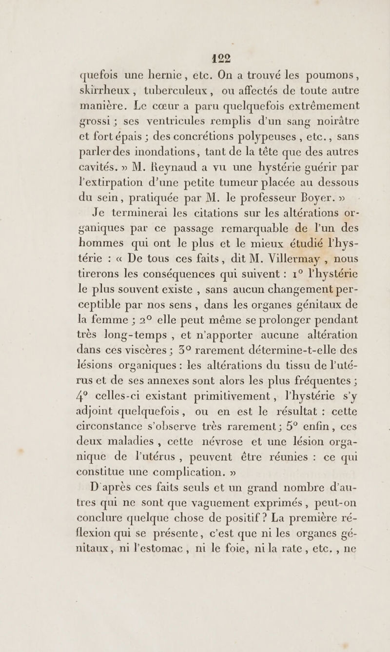 quefois une hernie, etc. On a trouvé les poumons, skirrheux , tuberculeux, ou affectés de toute autre manière. Le cœur a paru quelquefois extrèmement grossi ; ses ventricules remplis d’un sang noirâtre et fort épais ; des concrétions polypeuses , etc., sans parler des inondations, tant de la tête que des autres cavités. » M. Reynaud a vu une hystérie guérir par lextirpation d’une petite tumeur placée au dessous du sein, pratiquée par M. le professeur Boyer. » Je terminerai les citations sur les altérations or- ganiques par ce passage remarquable de l’un des hommes qui ont le plus et le mieux étudié l'hys- térie : « De tous ces faits, dit M. Villermay , nous tirerons les conséquences qui suivent : 1° l'hystérie le plus souvent existe , sans aucun changement per- ceptible par nos sens , dans les organes génitaux de la femme ; 2° elle peut même se prolonger pendant très long-temps , et n'apporter aucune altération dans ces viscères ; 3° rarement détermine-t-elle des lésions organiques : les altérations du tissu de l’uté- rus et de ses annexes sont alors les plus fréquentes ; 4° celles-ci existant primitivement, l’hystérie s’y adjoint quelquefois, ou en est le résultat : cette circonstance s’observe très rarement ; 5° enfin, ces deux maladies , cette névrose et une lésion orga- nique de lutérus, peuvent être réunies : ce qui constitue une complication. » D'après ces faits seuls et un grand nombre d’au- tres qui ne sont que vaguement exprimés, peut-on conclure quelque chose de positif ? La première ré- flexion qui se présente, c’est que ni les organes gé- nitaux, ni lestomac, ni le foie, ni la rate, etc. , ne