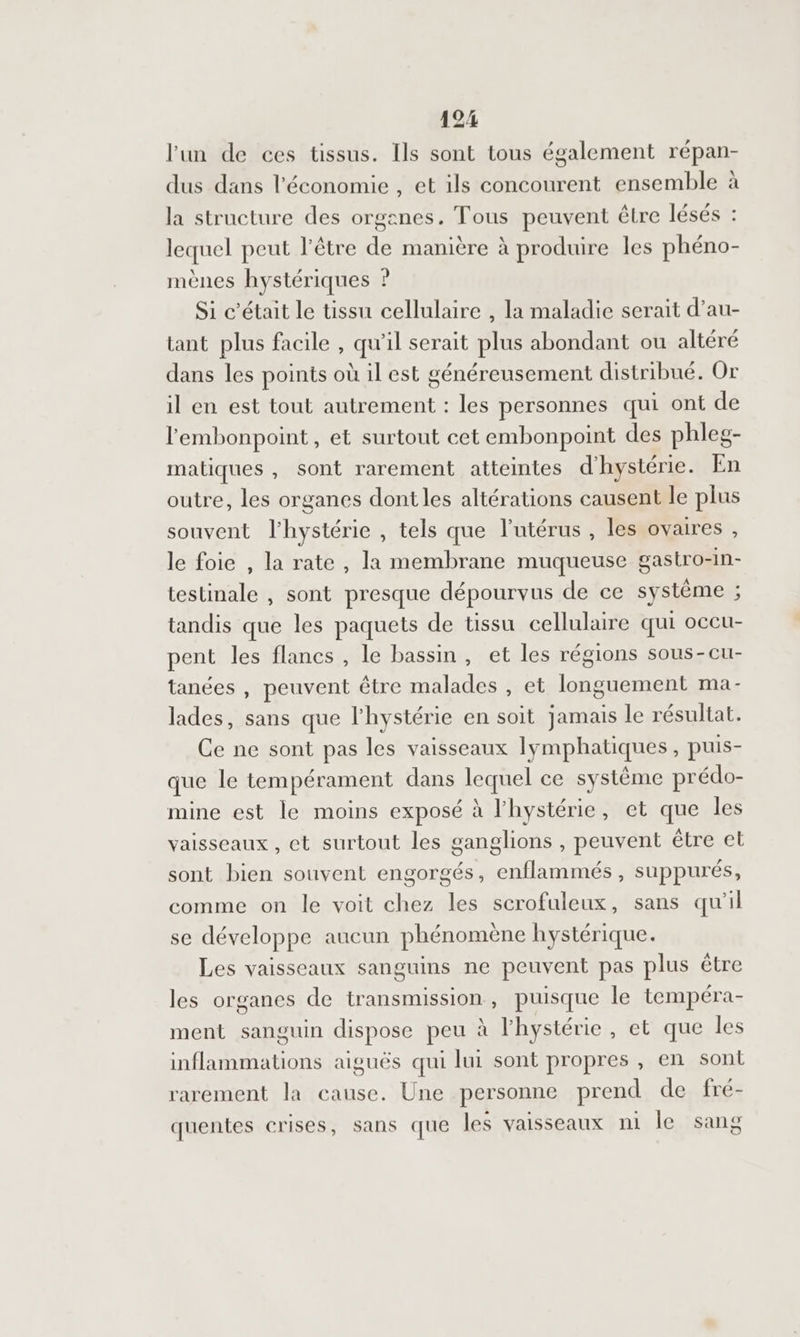 l'un de ces tissus. Ils sont tous également répan- dus dans l'économie , et ils concourent ensemble à la structure des organes. Tous peuvent être lésés : lequel peut l'être de manière à produire les phéno- mènes hystériques ? Si c'était le tissu cellulaire , la maladie serait d’au- tant plus facile , qu'il serait plus abondant ou altéré dans les points où il est généreusement distribué. Or il en est tout autrement : les personnes qui ont de l'embonpoint , et surtout cet embonpoint des phleg- matiques , sont rarement atteintes d'hystérie. En outre, les organes dont les altérations causent le plus souvent l'hystérie , tels que l'utérus , les ovaires , le foie , la rate , la membrane muqueuse gastro-In- testinale , sont presque dépourvus de ce système ; tandis que les paquets de tissu cellulaire qui occu- pent les flancs , le bassin, et les régions sous-cu- tanées , peuvent être malades , et longuement ma- lades, sans que lhystérie en soit jamais le résultat. Ce ne sont pas les vaisseaux lymphatiques, puis- que le tempérament dans lequel ce système prédo- mine est le moins exposé à l'hystérie, et que les vaisseaux , et surtout les ganglions , peuvent être et sont bien souvent engorgés, enflammés, suppurés, comme on le voit chez les scrofuleux, sans qu'il se développe aucun phénomène hystérique. Les vaisseaux sanguins ne peuvent pas plus être les organes de transmission, puisque le tempéra- ment sanguin dispose peu à l'hystérie , et que les inflammations aiguës qui lui sont propres , en sont rarement la cause. Une personne prend de fré- quentes crises, sans que les vaisseaux ni le sang