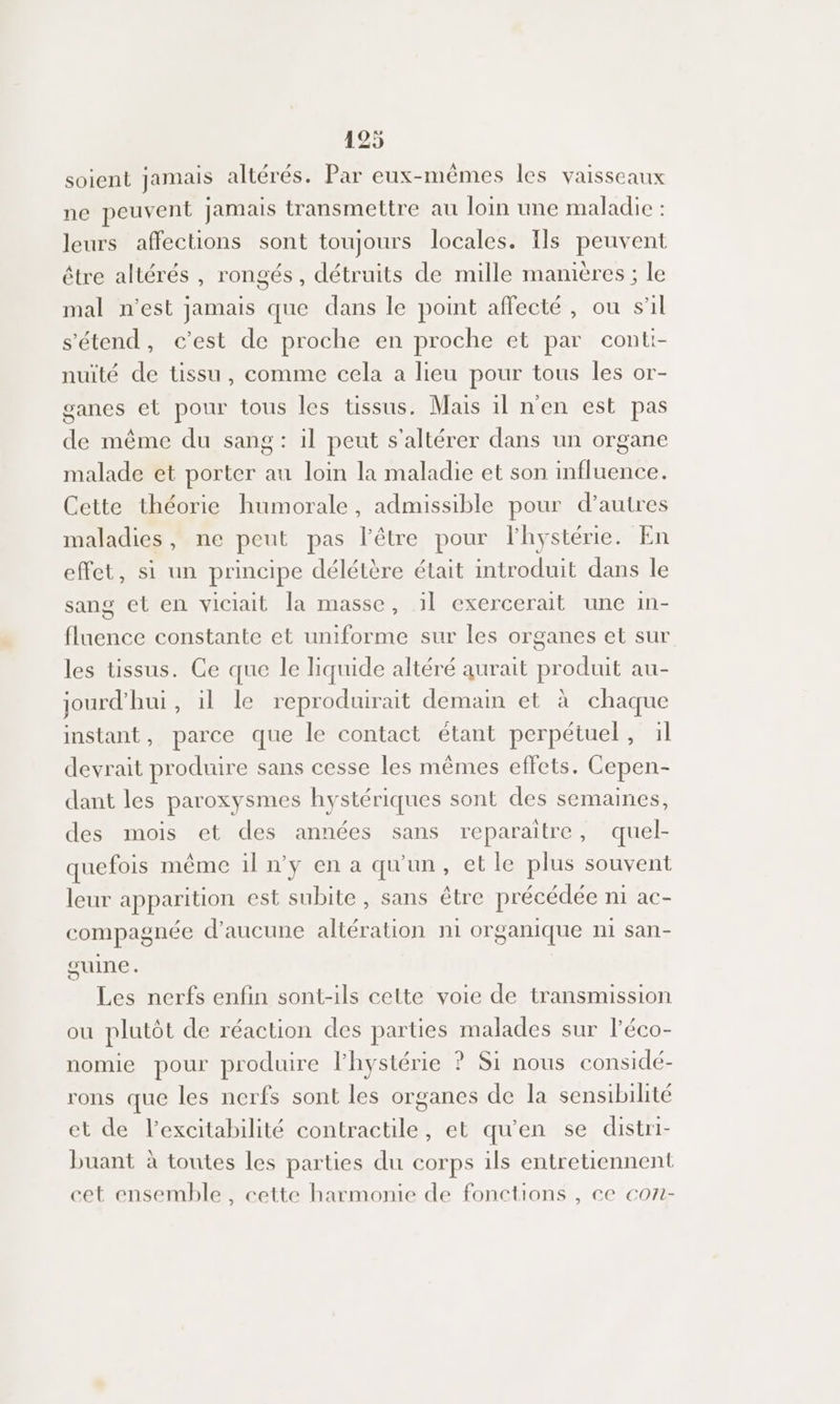 soient Jamais altérés. Par eux-mêmes les vaisseaux ne peuvent jamais transmettre au loin une maladie : leurs affections sont toujours locales. Ils peuvent être altérés , rongés, détruits de mille manières ; le mal n'est jamais que dans le point affecté, ou s'il s'étend, c’est de proche en proche et par conti- nuïté de tissu, comme cela a lieu pour tous les or- ganes et pour tous les tissus. Mais 1l n'en est pas de même du sang : il peut s'altérer dans un organe malade et porter au loin la maladie et son influence. Cette théorie humorale, admissible pour d’autres maladies, ne peut pas l'être pour l'hystérie. En effet, si un principe délétère était introduit dans le sang et en viciait la masse, il exercerait une in- fluence constante et uniforme sur les organes et sur les tissus. Ge que le liquide altéré aurait produit au- jourd’'hui, il le reproduirait demain et à chaque instant, parce que le contact étant perpétuel, il devrait produire sans cesse les mêmes effets. Cepen- dant les paroxysmes hystériques sont des semaines, des mois et des années sans reparaïtre, quel- quefois même il n'y en a qu'un, et le plus souvent leur apparition est subite , sans être précédée ni ac- compagnée d'aucune altération n1 organique n1 san- guine. Les nerfs enfin sont-ils cette voie de transmission ou plutôt de réaction des parties malades sur l’éco- nomie pour produire lhystérie ? 51 nous considé- rons que les nerfs sont les organes de la sensibilité et de l’excitabilité contractile, et qu'en se distri- buant à toutes les parties du corps ils entretuennent cet ensemble, cette harmomie de fonctions , ce con-