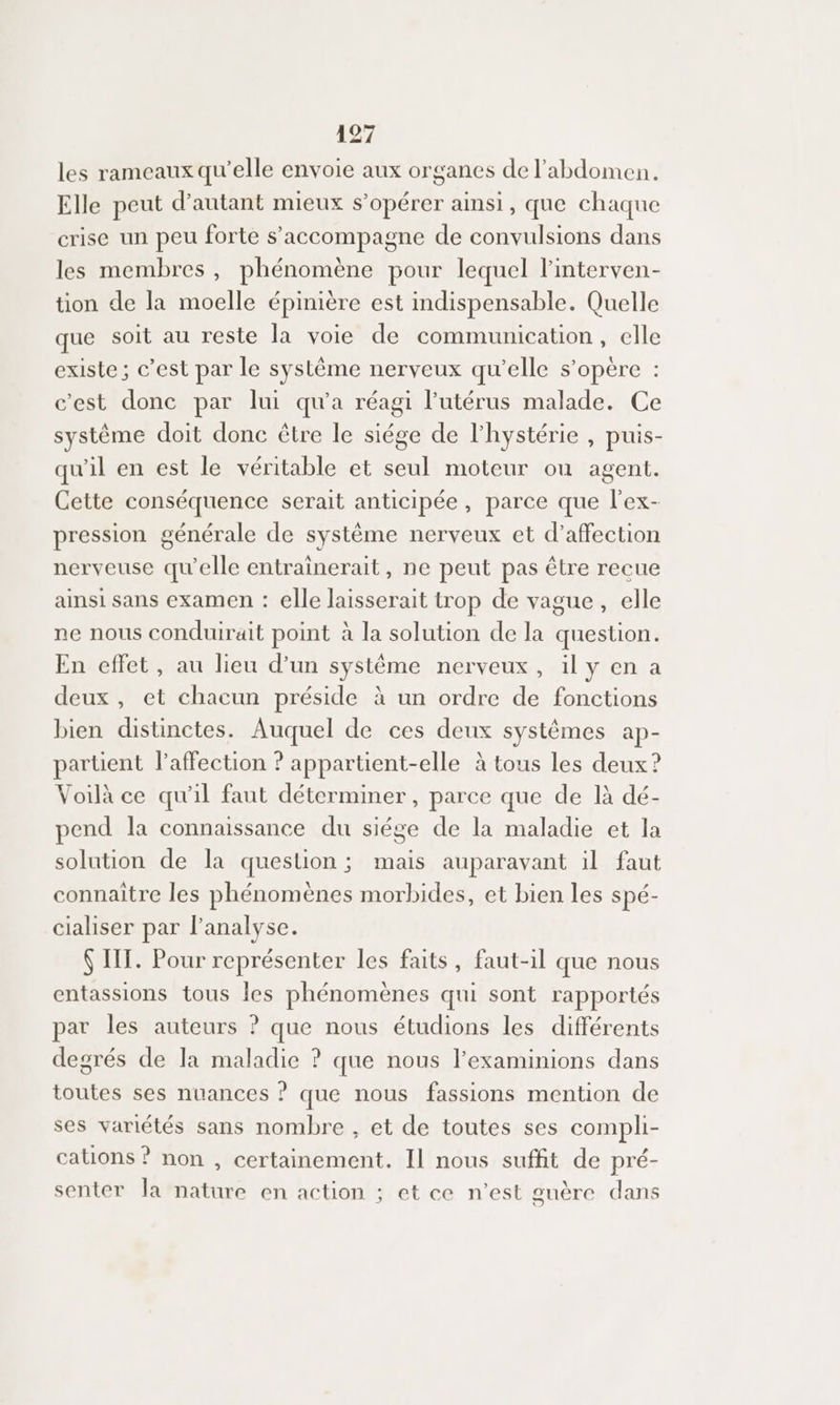 les rameaux qu'elle envoie aux organes de l'abdomen. Elle peut d'autant mieux s’opérer ainsi, que chaque crise un peu forte s'accompagne de convulsions dans les membres , phénomène pour lequel l'interven- tion de la moelle épinière est indispensable. Quelle que soit au reste la voie de communication, elle existe ; c’est par le système nerveux qu’elle s'opère : c’est donc par lui qu'a réagi l'utérus malade. Ce système doit donc être le siége de l'hystérie , puis- qu'il en est le véritable et seul moteur ou agent. Cette conséquence serait anticipée, parce que l'ex- pression générale de système nerveux et d’affection nerveuse qu'elle entrainerait, ne peut pas être recue ainsi sans examen : elle laisserait trop de vague, elle ne nous conduirait point à la solution de la question. En effet, au lieu d’un système nerveux, il y en a deux, et chacun préside à un ordre de fonctions bien distinctes. Auquel de ces deux systèmes ap- partient l'affection ? appartient-elle à tous les deux ? Voilà ce qu'il faut déterminer, parce que de là dé- pend la connaissance du siége de la maladie et la solution de la question ; mais auparavant il faut connaitre les phénomènes morbides, et bien les spé- cialiser par l'analyse. $ IT. Pour représenter les faits, faut-il que nous entassions tous Îles phénomènes qui sont rapportés par les auteurs ? que nous étudions les différents degrés de la maladie ? que nous l’examinions dans toutes ses nuances ? que nous fassions mention de ses variétés sans nombre , et de toutes ses compli- cations ? non , certainement. Il nous suffit de pré- senter la nature en action ; et ce n’est guère dans