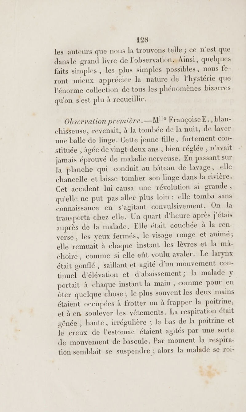 125 les auteurs que nous la trouvons telle ; ce n’est que dansle grand livre de l'observation. Ainsi, quelques faits simples , les plus simples possibles, nous fe- ront mieux apprécier la nature de lhystérie que l'énorme collection de tous les phénomènes bizarres qu'on s’est plu à recueillir. Observation première.—M° FrancoiseE., blan- chisseuse, revenait, à la tombée de la nuit, de laver une balle de linge. Cette jeune fille, fortement con- stituée , âgée de vingt-deux ans , bien réglée , n'avait jamais éprouvé de maladie nerveuse. En passant sur la planche qui conduit au bâteau de lavage, elle chancelle et laisse tomber son linge dans la rivière. Cet accident lui causa une révolution si grande , qu'elle ne put pas aller plus lom : elle tomba sans connaissance en s’agitant convulsivement. On la transporta chez elle. Un quart d'heure après j'étais auprès de la malade. Elle était couchée à la ren- verse , les yeux fermés, le visage rouge et animé ; elle remuait à chaque instant les lèvres et la mi- choire, comme si elle eût voulu avaler. Le larynx était gonflé , saillant et agité d'un mouvement con- tinuel d’élévation et d’abaissement; la malade y portait à chaque instant la main , comme pour en ôter quelque chose ; le plus souvent les deux mains étaient occupées à frotter ou à frapper la poitrine, et en soulever les vêtements. La respiration était sênée , haute, irrégulière ; le bas de la poitrine et le creux de l'estomac étaient agités par une sorte de mouvement de bascule. Par moment la respira- tion semblait se suspendre ; alors la malade se roi-