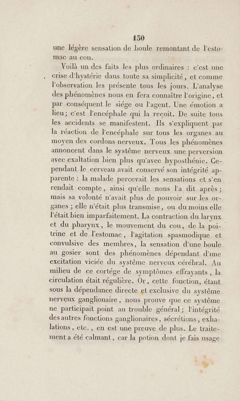une légère sensation de boule remontant de l’esto- mac au Cou. Voilà un des faits les plus ordinaires : c’est une crise d’hystérie dans toute sa simplicité, et comme l'observation les présente tous les jours. L'analyse des phénomènes nous en fera connaître l'origine, et par conséquent le siége ou l'agent. Une émotion a leu; c’est l'encéphale qui la recoit. De suite tous les accidents se manifestent. Ils s'expliquent par la réaction de lencéphale sur tous les organes au moyen des cordons nerveux. Tous les phénomènes annoncent dans le système nerveux une perversion avec exaltation bien plus qu'avec hyposthénie. Ce- pendant le cerveau avait conservé son intégrité ap- parente : la malade percevait les sensations et s’en rendait compte, amsi qu'elle nous la dit aprés ; mais sa volonté n'avait plus de pouvoir sur les or- ganes ; elle n’était plus transmise, ou du moins elle l'était bien imparfaitement. La contraction du larynx ct du pharynx, le mouvement du cou, de la poi- trine et de l'estomac, l'agitation spasmodique et convulsive des membres, la sensation d’une boule au gosier sont des phénomènes dépendant d’une excitation viciée du système nerveux cérébral, Au milieu de ce cortége de symptômes effrayants, la circulation était régulière. Or, cette fonction, étant sous la dépendance directe et exclusive du système nerveux ganglionaire, nous prouve que ce systéme ue participait point au trouble général ; l'intégrité des autres fonctions ganglionaires, sécrétions , exha- lations , etc., en est une preuve de plus. Le traite- ment a été calmant, car la potion dont je fais usage