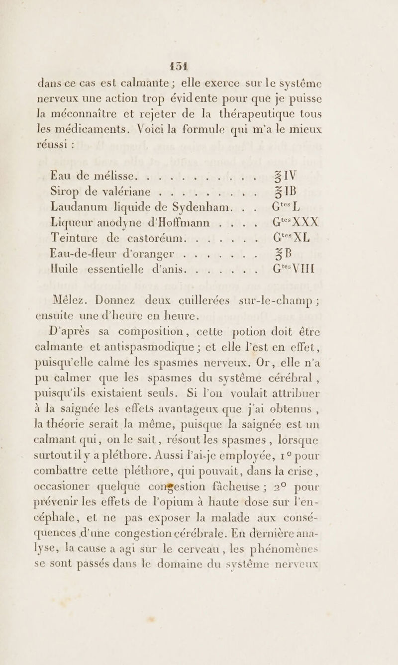 dans ce cas est calmante ; elle exerce sur le système nerveux une action trop évidente pour que je puisse la méconnaitre et rejeter de la thérapeutique tous les médicaments. Voici la formule qui n’a le mieux réUSSI : Eaude mélissed au alcosiessdte tnrmx8dV Sirop de valériane . . . . cos ti iB Laudanum liquide de Syéle sb na EL Liqueur anodyne d'Hoffmann . . . . G“*XXX Teinture de castoréum. . . . . . . GSXL Eau-de-fleur d'oranger . . . . . . . 3B Huile essentielle d'amis. . . . . . . G*“VIII Mêlez. Donnez deux cuillerées sur-le-champ ; ensuite une d'heure en heure. D'après sa composition, cette potion doit être calmante et antispasmodique ; et elle l’est en effet, puisqu'elle calme les spasmes nerveux. Or, elle n’a pu calmer que les spasmes du système pr Pa puisqu'ils existaient seuls. Si l’on voulait attribuer à la saignée les effets avantageux que j'ai obtenus, la théorie serait la même, puisque la saignée est un calmant qui, on le sait, résout les spasmes , lorsque surtout il ÿ a pléthore. Aussi l’ai-je employée, 1° pour combattre cette pléthore, qui pouvait, dans la crise, occasioner quelque congestion fâcheuse ; 2° pour prévenir les effets de l’opium à haute dose sur l'en- céphale, et ne pas exposer la malade aux consé- quences d’une congestion cérébrale. En dernière ana- lyse, la cause à agi sur le cerveau, les phénomènes se sont passés dans le domaine du système nerveux