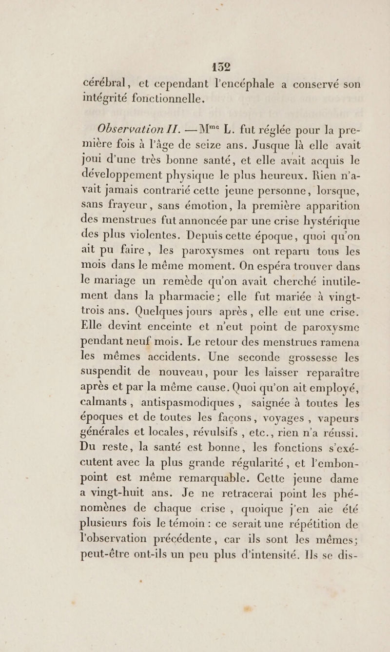 cérébral, et cependant l’encéphale à conservé son intégrité fonctionnelle. Observation II. —M° L. fut réglée pour Ja pre- mière fois à l’âge de seize ans. Jusque là elle avait joui d’une très bonne santé, et elle avait acquis le développement physique le plus heureux. Rien n’a- vait jamais contrarié cette jeune personne, lorsque, sans frayeur, sans émotion, la première apparition des menstrues fut annoncée par une crise hystérique des plus violentes. Depuis cette époque, quoi qu'on ait pu faire, les paroxysmes ont reparu tous les mois dans le même moment. On espéra trouver dans le mariage un remède qu'on avait cherché inutüle- ment dans la pharmacie; elle fut mariée à vingt- trois ans. Quelques jours après, elle eut une crise. Elle devint enceinte et n’eut point de paroxysme pendant neuf mois. Le retour des menstrues ramena les mêmes accidents. Une seconde grossesse les suspendit de nouveau, pour les laisser reparaître après et par la même cause. Quoi qu'on ait employé, calmants, antispasmodiques , Saignée à toutes les époques et de toutes les facons, voyages , vapeurs générales et locales, révulsifs , etc., rien n'a réussi. Du reste, la santé est bonne, les fonctions s’exé- cutent avec la plus grande régularité, et l’embon- point est même remarquable. Cette jeune dame a vingt-huit ans. Je ne retracerai point les phé- nomènes de chaque crise , quoique j'en aie élé plusieurs fois le témoin : ce serait une répétition de l'observation précédente, car ils sont les mêmes; peut-être ont-ils un peu plus d'intensité. Ils se dis-