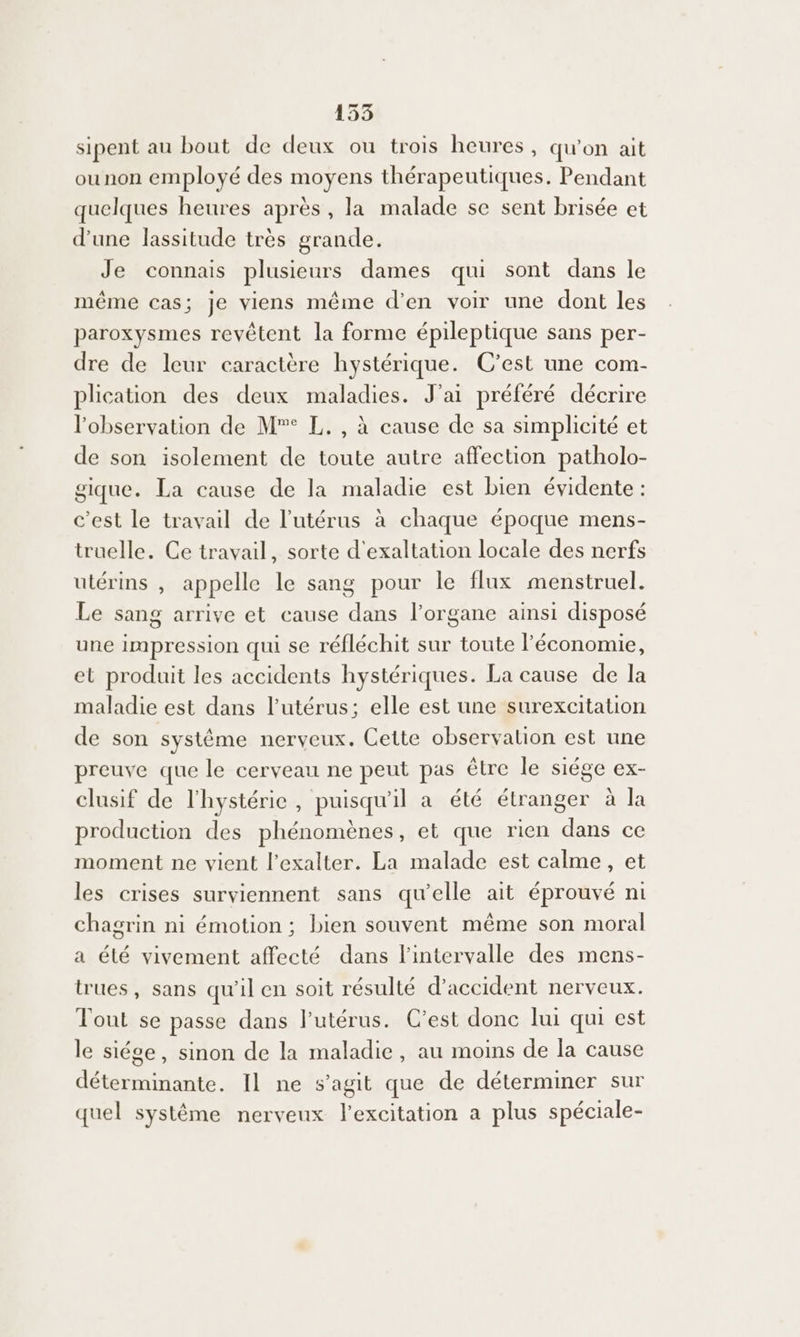 sipent au bout de deux ou trois heures, qu'on ait ounon employé des moyens thérapeutiques. Pendant quelques heures après, la malade se sent brisée et d'une lassitude très grande. Je connais plusieurs dames qui sont dans le même cas; je viens même d'en voir une dont les paroxysmes revêtent la forme épileptique sans per- dre de leur caractère hystérique. C’est une com- plication des deux maladies. J'ai préféré décrire l'observation de M° L. , à cause de sa simplicité et de son isolement de toute autre affection patholo- gique. La cause de la maladie est bien évidente : c’est le travail de l'utérus à chaque époque mens- truelle. Ce travail, sorte d'exaltation locale des nerfs utérins , appelle le sang pour le flux menstruel. Le sang arrive et cause dans l'organe ainsi disposé une impression qui se réfléchit sur toute l’économie, et produit les accidents hystériques. La cause de la maladie est dans l'utérus; elle est une surexcitation de son systême nerveux. Cette observalion est une preuve que le cerveau ne peut pas être le siége ex- clusif de l'hystéric, puisqu'il a été étranger à la production des phénomènes, et que rien dans ce moment ne vient l’exalter. La malade est calme, et les crises surviennent sans qu'elle ait éprouvé ni chagrin ni émotion ; bien souvent même son moral a été vivement affecté dans l'intervalle des mens- trues, sans qu'il en soit résulté d'accident nerveux. Tout se passe dans l'utérus. C’est donc lui qui est le siége, sinon de la maladie, au moins de la cause déterminante. Il ne s’agit que de déterminer sur quel système nerveux lexcitation a plus spéciale-