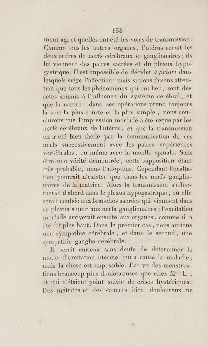 ment agi et quelles ont été les voies de transmission. Comme tous les autres organes, l'utérus recoit les deux ordres de nerfs cérébraux et ganglionaires ; ils lui viennent des paires sacrées et du plexus hypo- gastrique. Il est impossible de décider à priori dans lesquels siége l'affection; maïs si nous faisons atten- tion que tous les phénomènes qui ont lieu, sont des actes soumis à l'influence du système cérébral, et que la nature, dans ses opérations prend toujours la voie la plus courte et la plus simple , nous con- clurons que l'impression morbide a été recue par les nerfs cérébraux de l'utérus, et que la transmission en a été bien facile par la communication de ces nerfs successivement avec les paires supérieures vertébrales, où même avec la moelle spinale. Sans être une vérité démontrée, cette supposition étant très probable, nous l’adoptons. Cependant l’exalta- tion pourrait n’exister que dans les nerfs ganglio- naires de la matrice. Alors la transmission s’effec- tuerail d’abord dans le plexus hypogastrique , où elle serait confiée aux branches sacrées qui viennent dans ce plexus s’unir aux nerfs ganglionaires ; l'excitation morbide arriverait ensuite aux organes , comme il à été dit plus haut. Dans le premier cas , nous aurions une sympathie cérébrale, et dans le second, une sympathie ganglio-cérébrale. Il serait curieux sans doute de déterminer le mode d’excitation utérine qui a causé la maladie ; mais la chose est impossible. J’ai vu des menstrua- tions beaucoup plus douloureuses que chez M”° L., et qui n'étaient point suivie de crises hystériques. Des métrites et des cancers bien douloureux ne