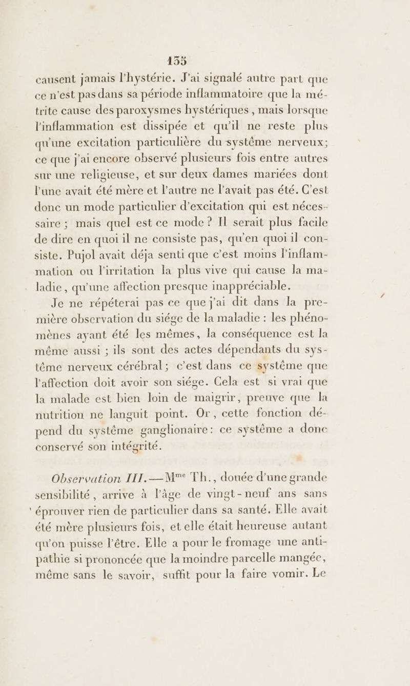 causent jamais lhystérie. J'ai signalé autre part que ce n’est pas dans sa période inflammatoire que la mé- trite cause des paroxysmes hystériques , mais lorsque linflammation est dissipée et qu'il ne reste plus qu'une excitation particulière du système nerveux; ce que J'ai encore observé plusieurs fois entre autres sur une religieuse, et sur deux dames mariées dont l’une avait été mère et l’autre ne l'avait pas été. C'est donc un mode particulier d’excitation qui est néces- saire ; mais quel est ce mode ? Il serait plus facile de dire en quoi il ne consiste pas, qu'en quoi il con- siste. Pujol avait déja senti que c’est moms l'inflam- mation ou l'irritation la plus vive qui cause la ma- ladie, qu'une affection presque inappréciable. Je ne répéterai pas ce que j'ai dit dans la pre- mière observation du siége de la maladie : les phéno- mènes ayant été les mêmes, la conséquence est la même aussi ; ils sont des actes dépendants du sys- tême nerveux cérébral; c’est dans ce systême que l'affection doit avoir son siége. Cela est si vrai que la malade est bien loin de maigrir, preuve que la nutrition ne languit point. Or, cette fonction dé- pend du système ganglionaire: ce système à donc conservé son intégrité. Observation IL. —M° Th., douée d’une grande sensibilité, arrive à l’âge de vingt-neuf ans sans éprouver rien de particulier dans sa santé. Elle avait été mère plusieurs fois, et elle était heureuse autant qu'on puisse l'être. Elle a pour le fromage une anti- pathie si prononcée que la moindre parcelle mangée, même sans le savoir, suffit pour la faire vomir. Le
