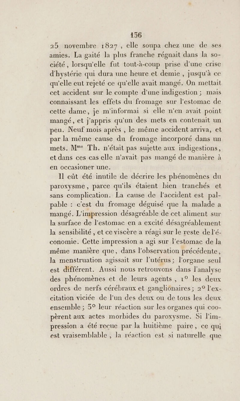 25 novembre 1827, elle soupa chez une de ses amies. La gaité la plus franche régnait dans la so- ciété , lorsqu'elle fut tout-à-coup prise d’une crise d'hystérie qui dura une heure et demie , jusqu’à ce qu’elle eut rejeté ce qu’elle avait mangé. On mettait cet accident sur le compte d’une indigestion ; mais connaissant les effets du fromage sur l'estomac de celte dame, je m'informai si elle n’en avait point mangé, et j'appris qu'un des mets en contenait un peu. Neuf mois après , le même accident arriva, et par la même cause du fromage incorporé dans un mets. M”° Th. n’était pas sujette aux indigestions, et dans ces cas elle n’avait pas mangé de manière à en occasioner une. Il eût été inutile de décrire les phénomènes du paroxysme, parce qu'ils étaient bien tranchés et sans complication. La cause de l'accident est pal- pable : c'est du fromage déguisé que la malade a mangé. L'impression désagréable de cet aliment sur la surface de l'estomac en a excité désagréablement la sensibilité , et ce viscère a réagi sur le reste de l’é- conomie. Cette impression a agi sur l’estomac de la même manière que, dans l'observation précédente, la menstruation agissait sur l'utérus; l'organe seul est différent. Aussi nous retrouvons dans l'analyse des phénomènes et de leurs agents , 1° les deux ordres de nerfs cérébraux et ganglionaires ; 2° l’ex- citation viciée de l’un des deux ou de tous les deux ensemble ; 5° leur réaction sur les organes qui coo- pèrent aux actes morbides du paroxysme. Si l’im- pression a été recue par la huitième paire, ce qui est vraisemblable , la réaction est si naturelle que