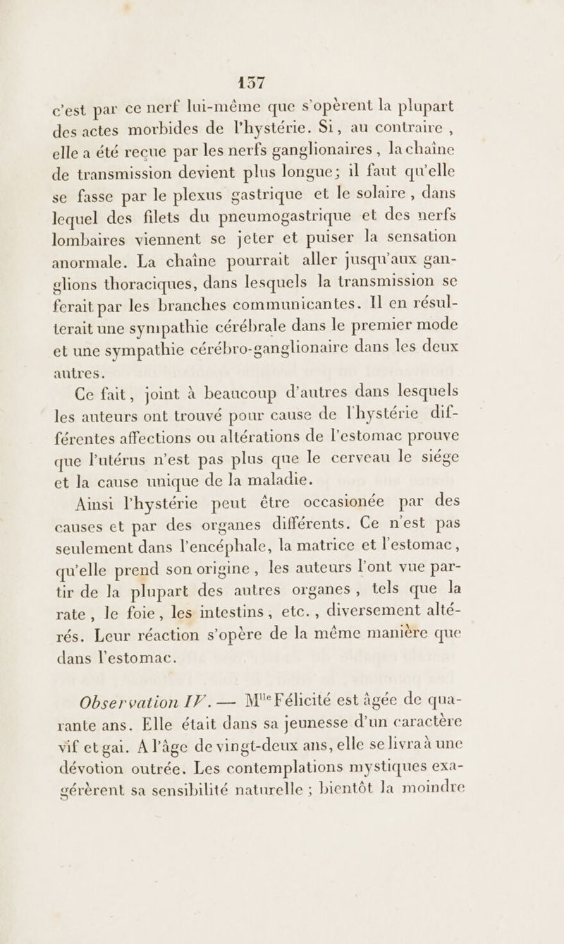 c'est par ce nerf lui-même que s'operent la plupart des actes morbides de l’hystérie. Si, au contraire, elle a été recue par les nerfs ganglionaires, la chaine de transmission devient plus longue; il faut qu’elle se fasse par le plexus gastrique et le solaire , dans lequel des filets du pneumogastrique et des uerfs lombaires viennent se jeter et puiser la sensation anormale. La chaîne pourrait aller jusqu'aux gan- glions thoraciques, dans lesquels la transmission sc ferait par les branches communicantes. Il en résul- terait une sympathie cérébrale dans le premier mode et une sympathie cérébro-ganglionaire dans les deux autres. Ce fait, joint à beaucoup d’autres dans lesquels les auteurs ont trouvé pour cause de l'hystérie dif- férentes affections ou altérations de l'estomac prouve que lutérus n'est pas plus que le cerveau le siége et la cause unique de la maladie. Ainsi l'hystérie peut être occasionée par des causes et par des organes différents. Ce nest pas seulement dans l’encéphale, la matrice et l'estomac, qu'elle prend son origine , les auteurs l'ont vue par- tir de la plupart des autres organes, tels que la rate , le foie, les intestins, etc., diversement alté- rés. Leur réaction s'opère de la même manière que dans l'estomac. Observation IF.— MFélicité est âgée de qua- rante ans. Elle était dans sa jeunesse d’un caractère vif etgai. À l'âge de vingt-deux ans, elle se livra à une dévotion outrée. Les contemplations mystiques exa- gérèrent sa sensibilité naturelle ; bientôt la moindre