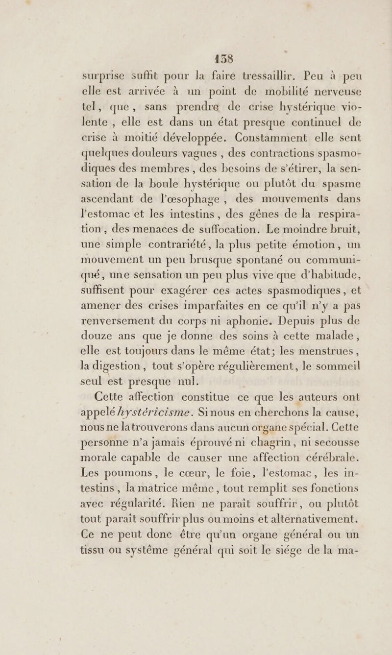 surprise suffit pour la faire tressaillir. Peu à peu clle est arrivée à un point de mobilité nerveuse tel, que, sans prendre de crise hystérique vio- lente , elle est dans un état presque continuel de crise à moitié développée. Constamment elle sent quelques douleurs vagues , des contractions spasmo- diques des membres , des besoins de s’étirer, la sen- sation de la boule hystérique ou plutôt du spasme ascendant de l'œsophage , des mouvements dans l'estomac et les intestins, des gènes de la respira- tion, des menaces de suffocation. Le moindre bruit, une simple contrariété, la plus petite émotion, un mouvement un peu brusque spontané ou communi- qué, une sensation un peu plus vive que d'habitude, suffisent pour exagérer ces actes spasmodiques, et amener des crises imparfaites en ce qu'il n’y a pas renversement du corps ni aphonie. Depuis plus de douze ans que je donne des soins à cette malade, elle est toujours dans le même état; les menstrues, la digestion, tout s'opère régulièrement, le sommeil seul est presque nul. Cette affection constitue ce que les auteurs ont appelé 2ystéricisme. Sinous en cherchons la cause, nous ne latrouverons dans aucun organe spécial. Cette personne n’a jamais éprouvé ni chagrin, ni secousse morale capable de causer une affection cérébrale. Les poumons, le cœur, le foie, l'estomac, les in- testins , la matrice même, tout remplit ses fonctions avec régularité. Rien ne paraît souffrir, où plutôt tout parait souffrir plus ou moins et alternativement. Ce ne peut donc être qu'un organe général ou un tissu ou système général qui soit le siége de la ma-