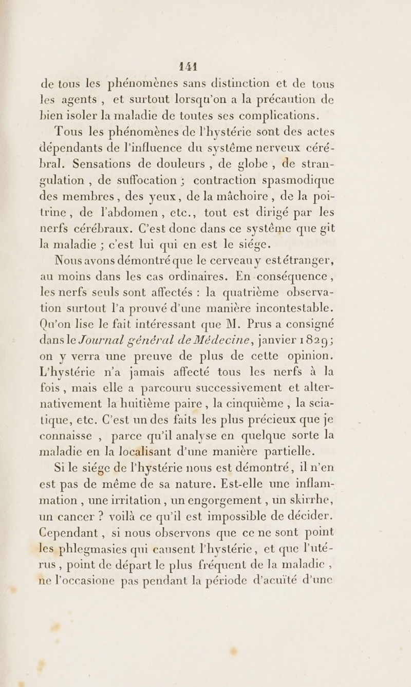 41414 de tous les phénomènes sans distinction et de tous les agents, et surtout lorsqu'on a la précaution de bien isoler la maladie de toutes ses complications. Tous les phénomènes de l'hystérie sont des actes dépendants de l'influence du systême nerveux céré- bral. Sensations de douleurs , de globe , de stran- gulation , de suffocation ; contraction spasmodique des membres, des yeux, de la mâchoire, de la poi- trine, de l'abdomen, etc., tout est dirigé par les nerfs cérébraux. C’est donc dans ce système que git la maladie ; c'est lui qui en est le siége. Nous avons démontré que le cerveau y estétranger, au moins dans les cas ordinaires. En conséquence, les nerfs seuls sont affectés : la quatrième observa- tion surtout l’a prouvé d’une manière incontestable. Qu'on lise le fait intéressant que M. Prus a consigné dans le Journal général de Médecine, janvier 1829; on y verra une preuve de plus de cette opinion. L'hystérie n'a jamais affecté tous Îles nerfs à la fois, mais elle a parcouru successivement et alter- nativement la huitième paire, la cinquième , la scia- tique, etc. C’est un des faits les plus précieux que je connaisse , parce qu’il analyse en quelque sorte la maladie en la localisant d’une manière partielle. Si le siége de l'hystérie nous est démontré, iln’en est pas de même de sa nature. Est-elle une inflam- mation , une irritation , un engorgement , un skirrhe, un cancer ? voilà ce qu'il est impossible de décider. Cependant , si nous observons que ce ne sont point les phlegmasies qui causent l'hystérie, et que l'uté- rus , point de départ le plus fréquent de la maladie , ne loccasione pas pendant la période d’acuïté d’une