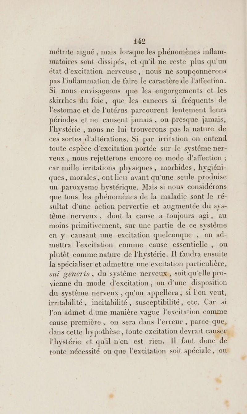 120 métrile aiguê , mais lorsque les phénomènes inflam- matoires sont dissipés, et qu'il ne reste plus qu'un état d’excitation nerveuse, nous ne soupconnerons pas l’inflammation de faire le caractère de l'affection. Si nous envisageons que les engorgements et les skirrhes du foie, que les cancers si fréquents de l'estomac et de l'utérus parcourent lentement leurs périodes et ne causent jamais , ou presque jamais, l'hystérie , nous ne lui trouverons pas la nature de ces sortes d’altérations. Si par irritation on entend toute espèce d’excitation portée sur le système ner- veux , nous rejetterons encore ce mode d'affection ; car mille irritations physiques, morbides, hygiéni- ques, morales, ont lieu avant qu'une seule produise un paroxysme hystérique. Mais si nous considérons que tous les phénomènes de la maladie sont le ré- sultat d’une action pervertie et augmentée du sys- tême nerveux, dont la cause a toujours agi, au moins primitivement, sur une partie de ce système en y causant une excitation quelconque PPS ad- mettra l'excitation comme cause essentielle , ou plutôt comme nature de l'hystérie. Il faudra ensuite la spécialiser et admettre une excitation particulière, sui generis, du systême nerveux, soit qu'elle pro- vienne du mode d’excitation, ou d’une disposition du système nerveux , qu'on appellera, si l'on veut, irritabilité , incitabilité, susceptibilité, etc. Car s1 l'on admet d’une manière vague l'excitation comme cause première, on sera dans l’erreur , parce que, dans cette hypothèse , toute excitation devrait causer, l'hystérie et qu'il n’en est rien. Il faut. donc de toute nécessité ou que l'excitation soit spéciale , OU