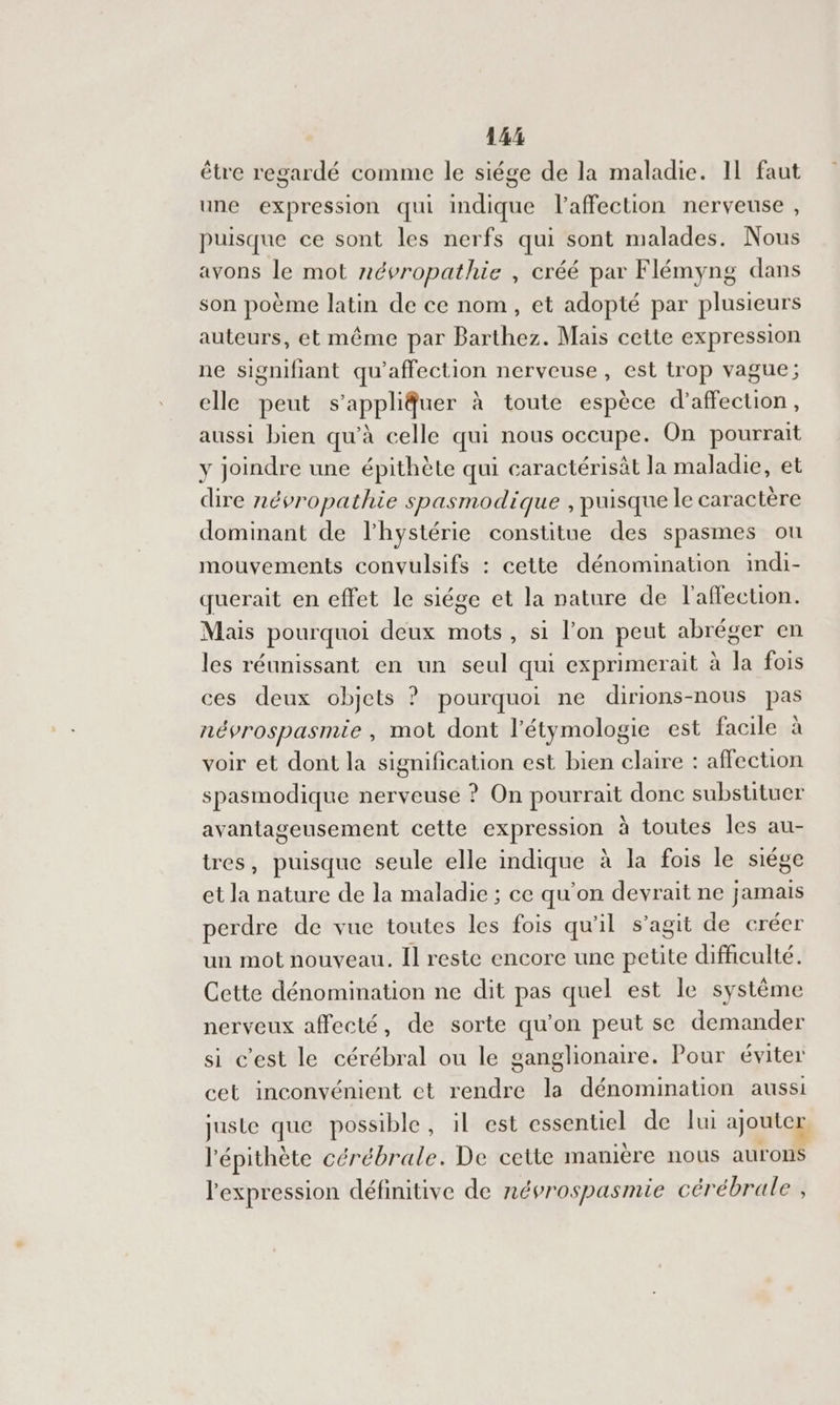 14% être regardé comme le siége de la maladie. IL faut une expression qui de l'affection nerveuse , puisque ce sont les nerfs qui sont malades. Nous avons le mot névropathie , créé par Flémyng dans son poème latin de ce nom, et adopté par plusieurs auteurs, et même par Barthez. Mais cette expression ne signifiant qu'affection nerveuse, est trop vague; elle peut s’appliuer à toute espèce d'affection , aussi bien qu'à celle qui nous occupe. On pourrait y joindre une épithète qui caractérisât la maladie, et dire névropathie spasmodique , puisque le caractère dominant de lhystérie constitue des spasmes ou mouvements convulsifs : cette dénomination imdi- querait en effet le siége et la nature de l'affection. Mais pourquoi deux mots, si l’on peut abréger en les réunissant en un seul qui exprimerait à la fois ces deux objets ? pourquoi ne dirions-nous pas névrospasmie , mot dont l’étymologie est facile à voir et dont la signification est bien claire : affection spasmodique nerveuse ? On pourrait donc substituer avantageusement cette expression à toutes les au- tres, puisque seule elle indique à la fois le siége et la nature de la maladie ; ce qu'on devrait ne jamais perdre de vue toutes les fois qu'il s’agit de créer un mot nouveau. Il reste encore une petite difficulté. Cette dénomination ne dit pas quel est le système nerveux affecté, de sorte qu’on peut se demander si c'est le cérébral ou le ganglionaire. Pour éviter cet inconvénient ct rendre la dénomination aussi juste que possible, il est essentiel de lui ajouter l'épithète cérébrale. De cette manière nous aurons l'expression définitive de névrospasmie cér ébrale ,