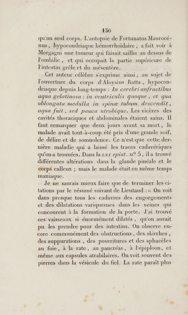 qu'un seul corps. L’autopsie de Fortunatus Maurocé- nus, hypocondriaque hémorrhoïdaire , a fait voir à Morgagni une tumeur qui faisait saillie au dessus de lombilie, et qui occupait la partie supérieure de l'intestin grêle et du mésentère. Cet auteur célèbre s'exprime ainsi, au sujet de l'ouverture du corps d'Aloysius Ratta , hypocon- driaque depuis long-temps : {n cerebri anfractibus aqua gelatinosa : in ventriculis quoque , et qua oblongata medulla in spinæ tubum descendit, aqua fuit, sed pauca utrobique. Les vicères des cavités thoraciques et abdominales étaient sains. Il faut remarquer que deux jours avant sa mort, le malade avait tout-à-coup été pris d’une grande soif, de délire et de somnolence. Ce n’est que cette der- nière maladie qui a laissé les traces cadavériques qu'on a trouvées. Dans la zxr epist. n° 5, ila trouvé différentes altérations dans la glande pinéale et le corps calleux ; mais le malade était en même temps maniaque. Je ne saurais mieux faire que de terminer les ci- tations par le résumé suivant de Lieutaud : « On voit dans presque tous les cadavres des engorgements et des dilatations variqueuses dans les veines qui concourent à la formation de la porte. J’ai trouvé ces vaisseaux si énormément dilatés , qu’on aurait pu les prendre pour des intestins. On observe en- core communément des obstructions , des skirrhes, des suppurations , des pourritures et des sphacèles au foie, à la rate, au pancréas, à l’épiploon, et même aux capsules atrabilaires. On voit souvent des pierres dans la vésicule du fiel. La rate parait plus