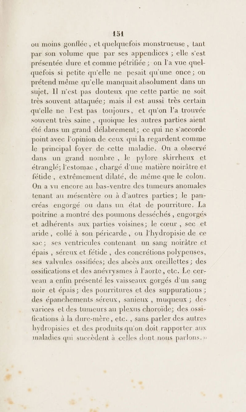 ou moins gonflée , et quelquefois monstrueuse , tant par son volume que par ses appendices ; elle s’est présentée dure et comme pétrifiée ; on la vue quel- quefois si petite qu'elle ne pesait qu'une once ; on prétend même qu’elle manquait absolument dans un sujet. Il n’est pas douteux que cette partie ne soit très souvent atlaquée; mais 1l est aussi très certain qu'elle ne Fest pas toujours, et qu'on l’a trouvée souvent très saine , quoique les autres parties aient été dans un grand délabrement; ec qui ne s'accorde point avec l'opinion de ceux qui la regardent comme le principal foyer de cette maladie. On a observé dans un grand nombre , le pylore skirrheux et étranglé; l'estomac, chargé d’une matière noirûtre et féude , extrêmement dilaté, de même que le colon. On a vu encore au bas-ventre des tumeurs anomales tenant au mésentère on à d’autres parties; le pan- créas engorgé ou dans un état de pourriture. La poitrine a montré des poumons desséchés , engorgés et adhérents aux parties voisines; le cœur , sec et aride , collé à son péricarde, ou lhydropisie de ce sac; ses ventricules contenant un sang noirâtre et épais , séreux et fétide , des concrétions polypeuses, ses valvules ossifiées; des abcès aux oreillettes ; des ossifications et des anévrysmes à l’aorte, etc. Le cer- veau a enfin présenté les vaisseaux gorgés d’un sang noir et épais; des pourritures et des suppurations ; des épanchements séreux, sanieux , muqueux ; des varices et des tumeurs au plexus choroïde; des ossi- fications à la dure-mère, etc. , sans parler des autres hydropisies et des produits qu’on doit rapporter aux maladies qui succèdent à celles dont nous parlons.»