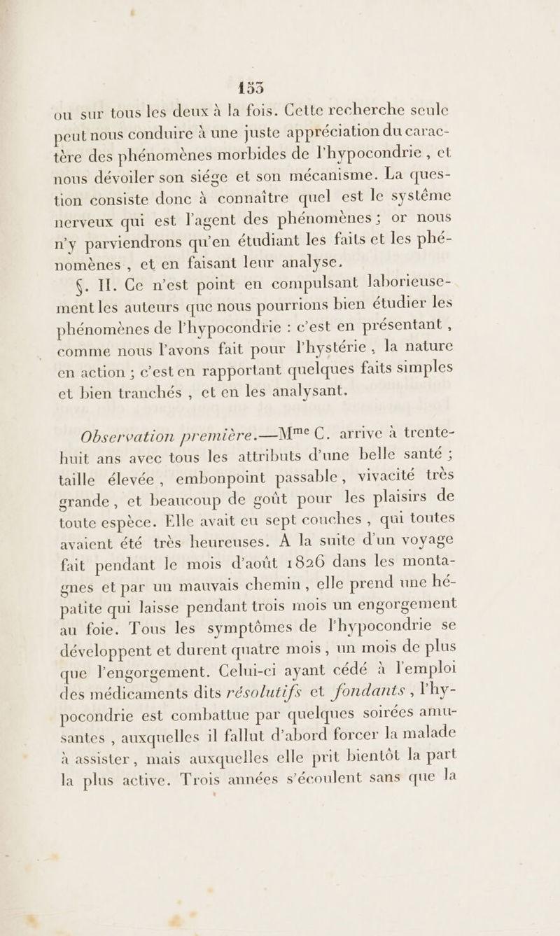155 ou sur tous les deux à la fois. Cette recherche seule peut nous conduire à une juste appréciation du carac- tère des phénomènes morbides de l'hypocondrie , et nous dévoiler son siége et son mécanisme. La ques- tion consiste donc à connaître quel est le système nerveux qui est l'agent des phénomènes ; or nous n'y parviendrons qu’en étudiant les faits et les phé- nomènes, et en faisant leur analyse. 4. II. Ce n’est point en compulsant laborieuse- ment les auteurs que nous pourrions bien étudier les phénomènes de l'hypocondrie : c'est en présentant , comme nous l'avons fait pour l'hystérie , la nature en action ; c’esten rapportant quelques faits simples et bien tranchés , et en les analysant. Observation première.—Me C. arrive à trente- huit ans avec tous les attributs d’une belle santé ; taille élevée, embonpoint passable, vivacité très grande, et beaucoup de goût pour les plaisirs de toute espèce. Elle avait eu sept couches , qui toutes avaient été très heureuses. À la suite d’un voyage fait pendant le mois d'août 1826 dans les monta- mes et par un mauvais chemin, elle prend une hé- patte qui laisse pendant trois mois un engorgement au foie. Tous les symptômes de l'hypocondrie se développent et durent quatre mois, un mois de plus que l’engorgement. Celui-ci ayant cédé à l'emploi des médicaments dits résolutifs et fondants , lhy- pocondrie est combattue par quelques soirées amtt- santes , auxquelles il fallut d’abord forcer la malade à assister, mais auxquelles elle prit bientôt la part la plus active. Trois années s’écoulent sans que la ?