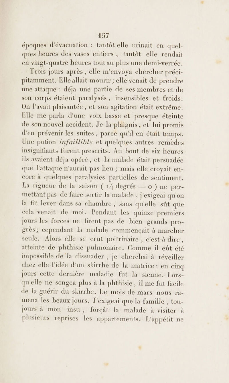 y époques d'évacuation : tantôt elle urinait en quel- ques heures des vases entiers, tantôt elle rendait en vingt-quatre heures tout au plus une demi-verrée. Trois jours après, elle m’envoya chercher préci- pitamment. Elle allait mourir ; elle venait de prendre une attaque : déja une partie de ses membres et de son corps étaient paralysés, insensibles et froids. On l'avait plaisantée , et son agitation était extrême. Elle me parla d’une voix basse et presque éteinte de son nouvel accident. Je la plaignis, et lui promis d'en prévenir les suites, parce qu'il en était temps. Une potion infaillible et quelques autres remèdes insignifiants furent prescrits. Au bout de six heures ils avaient déja opéré, et la malade était persuadée que l'attaque n'aurait pas lieu ; mais elle croyait en- core à quelques paralysies partielles de sentiment. La rigueur de la saison ( 14 degrés — 0 }) ne per- mettant pas de faire sortir la malade , J'exigeai qu'on la fit lever dans sa chambre , sans qu'elle sût que cela venait de moi. Pendant les quinze premiers jours les forces ne firent pas de bien grands pro- grès; cependant la malade commencait à marcher seule. Alors elle se crut poitrinaire , c’est-à-dire , atteinte de phthisie pulmonaire. Comme il eût été impossible de la dissuader , je cherchai à réveiller chez elle l’idée d’un skirrhe de la matrice : en cinq jours cette dernière maladie fut la sienne. Lors- qu'elle ne songea plus à la phthisie, il me fut facile de la guérir du skirrhe. Le mois de mars nous ra- mena les beaux jours. J ‘exigeai que la famille , tou- jours à mon insu, forcât la malade à visiter à plusieurs reprises les appartements. L'appétit ne
