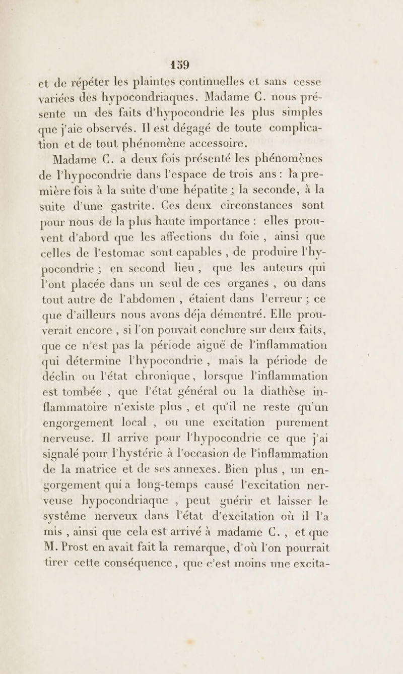 et de répéter les plaintes continuelles et sans cesse variées des hypocondriaques. Madame C. nous pré- sente un des faits d'hypocondrie les plus simples que j'aie observés. Il est dégagé de toute complica- tion et de tout phénomène accessoire. Madame C. a deux fois présenté les phénomènes de l’hypocondrie dans l'espace de trois ans: fa pre- mière fois à la suite d’une hépatite ; la seconde, à la suite d'une gastrite. Ces deux circonstances sont pour nous de la plus haute importance : elles prou- vent d'abord que les affections du foie, aimsi que celles de estomac sont capables , de produire lhy- pocondrie ; en second lieu, que les auteurs qui l'ont placée dans un seul de ces organes , ou dans tout autre de l'abdomen, étaient dans l'erreur ; ce que d’ailleurs nous avons déja démontré. Elle prou- verait encore , si l'on pouvait conclure sur deux faits, que ce n'est pas la période aiguë de linflammation qui détermine lhypocondrie , mais la période de déclin ou l’état chronique, lorsque Pinflammation est tombée , que l’état général ou la diathèse in- flammatoire n’existe plus , et qu'il ne reste qu'un engorgement local , ou une excitation purement nerveuse. Il arrive pour lhypocondrie ce que j'ai signalé pour lhystérie à l’occasion de linflammation de la matrice et de ses annexes. Bien plus, un en- sorgement quia long-temps causé l'excitation ner- veuse hypocondriaque , peut guérir et laisser le système nerveux dans l’état d’excitation où il l’a mis , ainsi que cela est arrivé à madame C., et que M. Piést en avait fait la remarque, d’où l’on pourrait ürer cette conséquence, que c’est moins une excita-