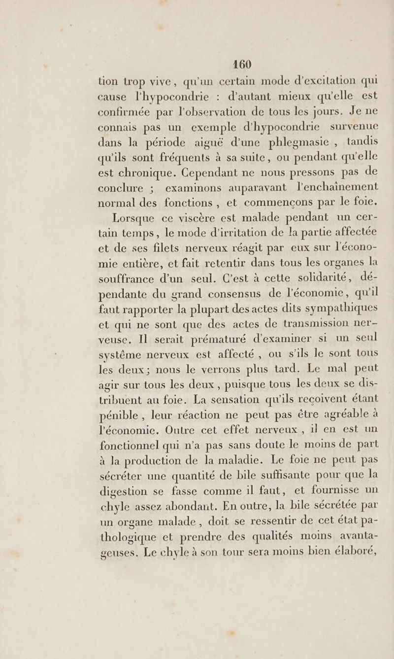 tion trop vive, qu'un certam mode d’excitation qui cause l’hypocondrie : d’autant mieux qu'elle est confirmée par l'observation de tous les jours. Je ne connais pas un exemple d’hypocondrie survenue dans la période aiguë d’une phlegmasie , tandis qu'ils sont fréquents à sa suite, ou pendant qu'elle est chronique. Cependant ne nous pressons pas de conclure ; examinons auparavant lenchaïnement normal des fonctions , et commencons par le foie. Lorsque ce viscère est malade pendant un cer- tain temps, le mode d’irritation de la parue affectée et de ses filets nerveux réagit par eux sur l'écono- mie entière, et fait retentir dans tous les organes la souffrance d'un seul. C’est à cette solidarité, dé- pendante du grand consensus de l’économie, qu'il faut rapporter la plupart des actes dits sympathiques eb qui ne sont que des actes de transmission ner- veuse. Il serait prématuré d’exammer si un seul système nerveux est affecté , ou s'ils le sont tous les deux; nous le verrons plus tard. Le mal peut agir sur tous les deux , puisque tous les deux se dis- tribuent au foie. La sensation qu'ils recoivent étant pénible , leur réaction ne peut pas être agréable à l'économie. Outre cet effet nerveux , il en est un fonctionnel qui n’a pas sans doute le moins de part à la production de la maladie. Le foie ne peut pas sécréter une quantité de bile suffisante pour que la digestion se fasse comme il faut, et fournisse un chyle assez abondant. En outre, la bile sécrétée par un organe malade, doit se ressentir de cet état pa- thologique et prendre des qualités moms avanta- seuses. Le chyle à son tour sera moins bien élaboré,