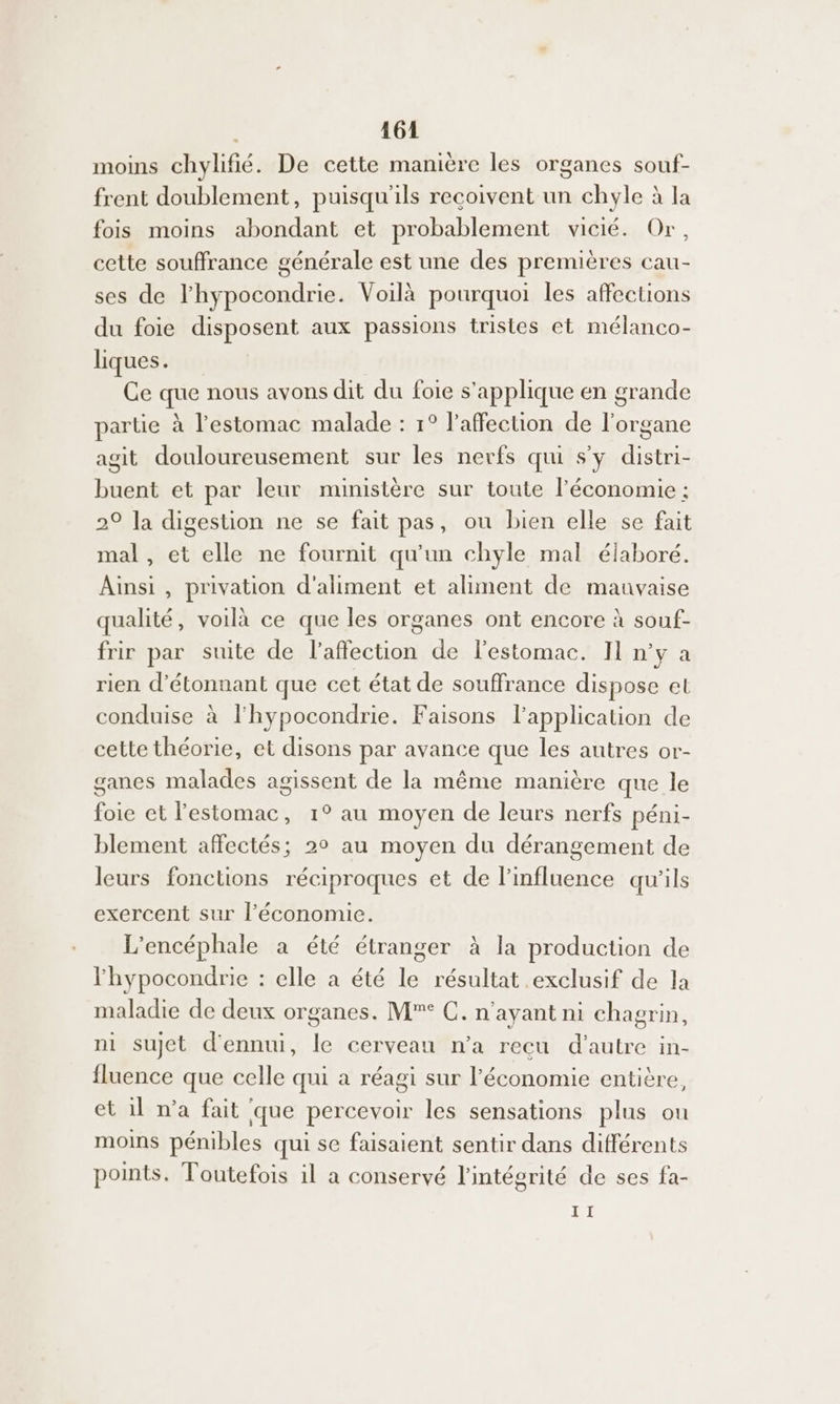 moins chylifié. De cette manière les organes souf- frent doublement, puisqu'ils recoivent un chyle à la fois moins abondant et probablement vicié. Or, cette souffrance générale est une des premières cau- ses de l'hypocondrie. Voilà pourquoi les affections du foie disposent aux passions tristes et mélanco- liques. Ce que nous avons dit du foie s'applique en grande partie à l'estomac malade : 1° l'affection de l'organe agit douloureusement sur les nerfs qui s'y distri- buent et par leur nunistère sur toute l’économie ; 29 la digestion ne se fait pas, ou bien elle se fait mal , et elle ne fournit qu'un chyle mal élaboré. Ainsi, privation d’aliment et aliment de mauvaise qualité, voilà ce que les organes ont encore à souf- frir par suite de l'affection de l'estomac. Il n'y a rien d'étonnant que cet état de souffrance dispose et conduise à l'hypocondrie. Faisons l’application de cette théorie, et disons par avance que les autres or- ganes malades agissent de la même manière que le foie et l'estomac, 1° au moyen de leurs nerfs péni- blement affectés; 20 au moyen du dérangement de leurs fonctions réciproques et de l'influence qu'ils exercent sur l’économie. L’encéphale à été étranger à la production de l'hypocondrie : elle à été le résultat exclusif de la maladie de deux organes. M° C. n'ayant ni chagrin, ni sujet d'ennui, le cerveau n’a recu d'autre in- fluence que celle qui à réagi sur l’économie entière, et 1 n’a fait que percevoir les sensations plus ou moins pénibles qui se faisaient sentir dans différents points. Toutefois il a conservé l'intégrité de ses fa- II