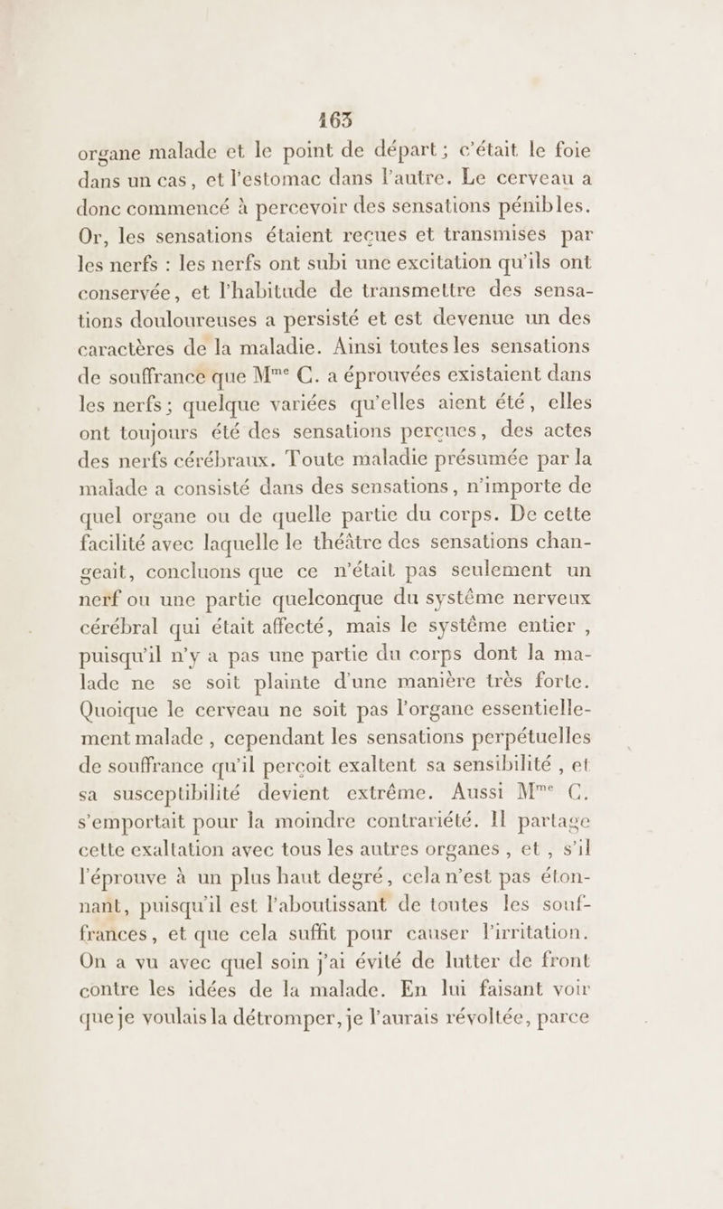 organe malade et le point de départ; c'était le foie dans un cas, et l'estomac dans l’autre. Le cerveau a donc commencé à percevoir des sensations pénibles. Or, les sensations étaient recues et transmises par les nerfs : les nerfs ont subi une excitation qu'ils ont conservée, et l'habitude de transmettre des sensa- tions douloureuses a persisté et est devenue un des caractères de la maladie. Ainsi toutes les sensations de souffrance que M®° C. à éprouvées existaient dans les nerfs ; quelque variées qu'elles aient été, elles ont toujours été des sensations perçues, des actes des nerfs cérébraux. Toute maladie présumée par la malade a consisté dans des sensations, n'importe de quel organe ou de quelle parte du corps. De cette facilité avec laquelle le théâtre des sensations chan- geait, concluons que ce n’était pas seulement un nerf ou une partie quelconque du système nerveux cérébral qui était affecté, mais le système entier , puisqu'il n’y a pas une partie du corps dont la ma- lade ne se soit plainte d'une manière très forte. Quoique le cerveau ne soit pas l'organe essentielle- ment malade , cependant les sensations perpétuelles de souffrance qu'il percoit exaltent sa sensibilité , et sa susceptibilité devient extrême. Aussi M°° C. s’'emportait pour Îa moindre contrariété. Il partage cette exaltation avec tous les autres organes , et, s’il l'éprouve à un plus haut degré, cela n’est pas éton- nant, puisqu'il est laboutissant de toutes les souf- frances, et que cela suffit pour causer Pirritation. On a vu avec quel soin j'ai évité de lutter de front contre les idées de la malade. En lui faisant voir que je voulais la détromper, je l’aurais révoltée, parce