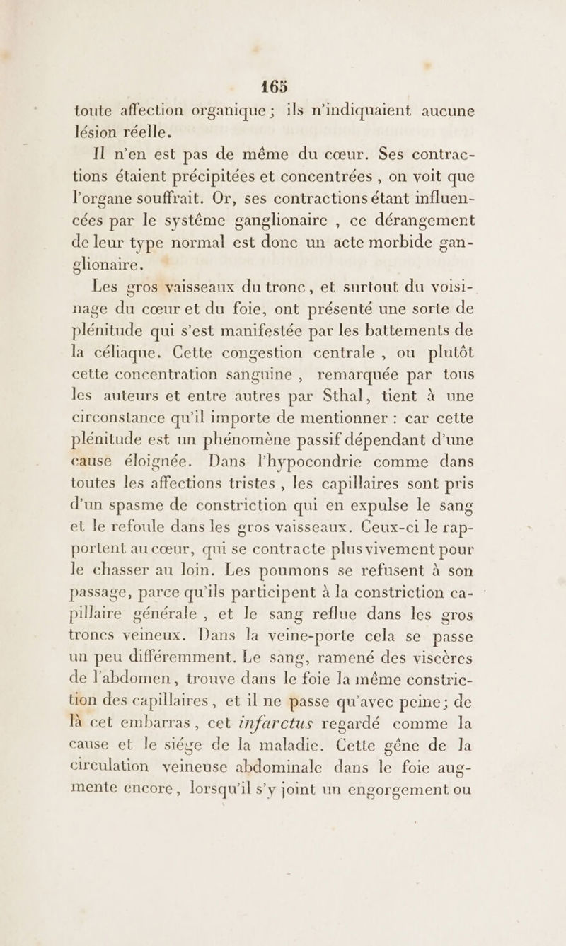 toute affection organique ; ils n'indiquaient aucune lésion réelle. Il n’en est pas de même du cœur. Ses contrac- tions étaient précipitées et concentrées , on voit que l'organe souffrait. Or, ses contractions étant influen- cées par le système ganglionaire , ce dérangement de leur type normal est donc un acte morbide gan- glionaire. Les gros vaisseaux du tronc, et surtout du voisi- nage du cœur et du foie, ont présenté une sorte de plénitude qui s’est manifestée par les battements de la céliaque. Cette congestion centrale , ou plutôt cette concentration sanguine , remarquée par tous les auteurs et entre autres par Sthal, tient à une circonstance qu'il importe de mentionner : car cette plénitude est un phénomène passif dépendant d’une cause éloignée. Dans l'hypocondrie comme dans toutes les affections tristes , les capillaires sont pris d’un spasme de constriction qui en expulse le sang et le refoule dans les gros vaisseaux. Ceux-ci le rap- portent au cœur, qui se contracte plus vivement pour le chasser au loin. Les Ge se refusent à son passage, parce qu 1ls par ticipent à la constriction ca- Pillaire générale , et le sang reflue dans les gros troncs veineux. Dans la veine-porte cela se passe un peu différemment. Le sang, ramené des viscères de l'abdomen, trouve dans le foie la même constric- üon des capillaires, et il ne passe qu'avec peine; de là cet embarras, cet infarctus regardé comme la cause et le siége de la maladie. Cette gêne de la circulation veineuse abdominale dans le foie aug- mente encore, lorsqu'il s’y joint un engorgement ou