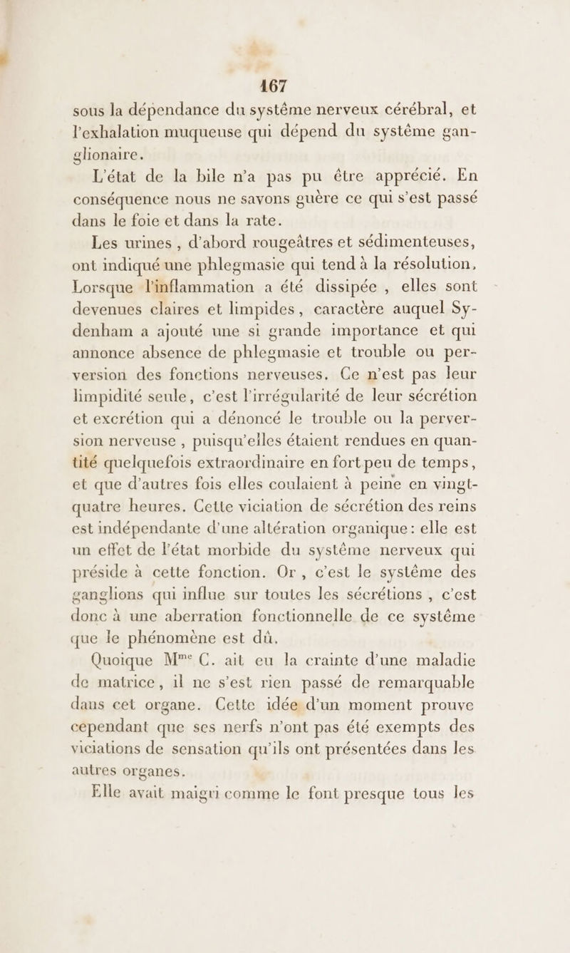 sous la dépendance du système nerveux cérébral, et l’exhalation muqueuse qui dépend du système gan- glionaire. L'état de la bile n’a pas pu être apprécié. En conséquence nous ne savons guère ce qui s’est passé dans le foie et dans la rate. Les urines , d'abord rougeâtres et sédimenteuses, ont indiqué une phlegmasie qui tend à la résolution, Lorsque linflammation a été dissipée , elles sont devenues claires et limpides, caractère auquel Sy- denham a ajouté une si grande importance et qui annonce absence de phlegmasie et trouble ou per- version des fonetions nerveuses. Ce n’est pas leur limpidité seule, c’est l'irrégularité de leur sécrétion et excrétion qui a dénoncé le trouble ou la perver- sion nerveuse , puisqu'elles étaient rendues en quan- tité quelquefois extraordinaire en fort peu de temps, et que d’autres fois elles coulaient à peine en vingt- quatre heures. Cette viciation de sécrétion des reins est indépendante d’une altération organique: elle est un effet de l'état morbide du système nerveux qui préside à cette fonction. Or, c’est le système des ganglions qui influe sur toutes les sécrétions , c’est donc à une aberration fonctionnelle de ce systême que le phénomène est dû. Quoique M”° C. ait eu la crainte d’une maladie de matrice, 1l ne s’est rien passé de remarquable dans cet organe. Cette idée d’un moment prouve cependant que ses nerfs n’ont pas été exempts des viciations de sensation qu'ils ont présentées dans les autres organes. Elle avait maigri comme le font presque tous les