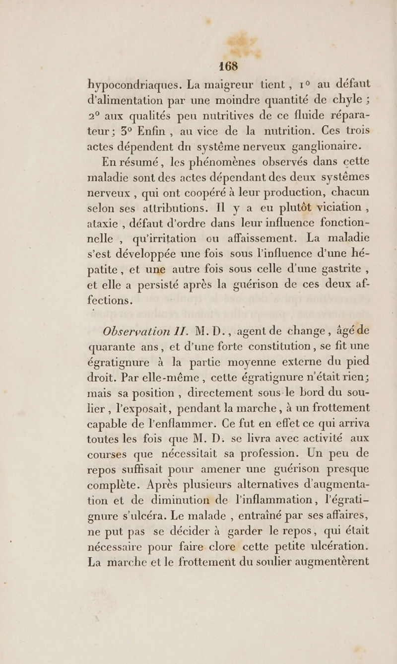 é#. : ui 4 168 hypocondriaques. La maigreur tient, 1° au défaut d'alimentation par une moindre quantité de chyle ; 2° aux qualités peu nutritives de ce fluide répara- teur ; 3° Enfin, au vice de la nutrition. Ces trois actes dépendent dn système nerveux ganglionaire. En résumé, les phénomènes observés dans cette maladie sont des actes dépendant des deux systèmes nerveux , qui ont coopéré à leur production, chacun selon ses attributions. Il y a eu plutôt viciation , ataxie , défaut d'ordre dans leur influence fonction- nelle , qu'irritation ou affaissement. La maladie s’est développée une fois sous l’influence d’une hé- patite, et une autre fois sous celle d'une gastrite , et elle a persisté après la guérison de ces deux af- … fections. Observation 11. M.D., agent de change, âgéde quarante ans, et d’une forte constitution, se fit une égratignure à la partie moyenne externe du pied droit. Par elle-même, cette égratignure n'était rien; mais sa position , directement sous-le bord du sou- lier, l’exposait, pendant la marche, à un frottement capable de l’enflammer. Ce fut en effet ce qui arriva toutes les fois que M. D. se livra avec activité aux courses que nécessilait sa profession. Un peu de repos suffisait pour amener une guérison presque complète. Après plusieurs alternatives d'augmenta- tion et de diminution de l'inflammation, l’égrati- enure s'ulcéra. Le malade , entrainé par ses affaires, ne put pas se décider à garder le repos, qui était nécessaire pour faire clore cette petite ulcération. La marche et le frottement du soulier augmentèrent