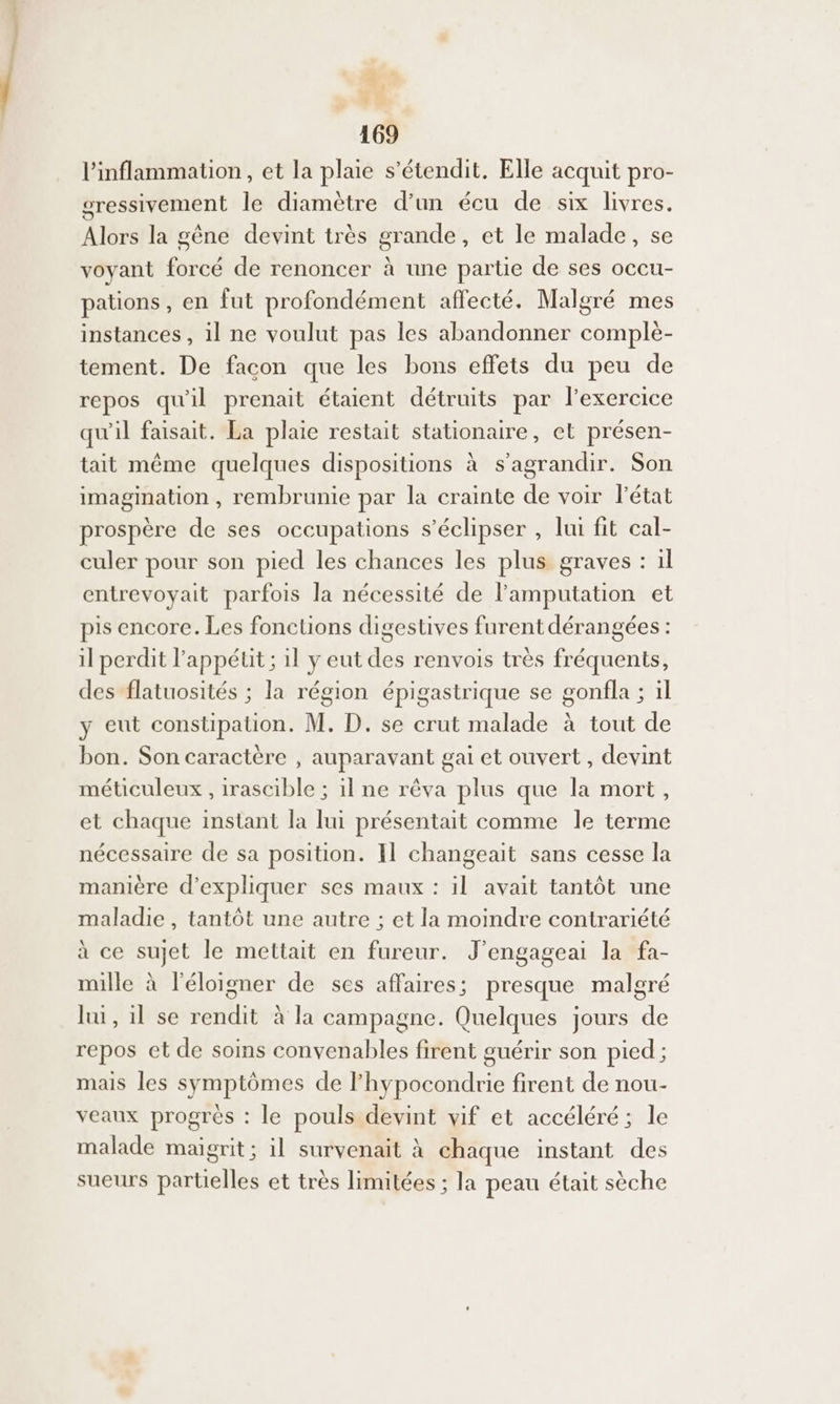 l’inflammation, et la plaie s’étendit. Elle acquit pro- sressivement le diamètre d’un écu de six livres. Alors la gêne devint très grande, et le malade, se voyant forcé de renoncer à une partie de ses occu- paüons, en fut profondément affecté. Malgré mes instances, il ne voulut pas les abandonner complè- tement. De facon que les bons effets du peu de repos qu'il prenait étaient détruits par l’exercice qu'il faisait. La plaie restait stationaire, et présen- tait même quelques dispositions à s'agrandir. Son imagination , rembrunie par la crainte de voir l’état prospère de ses occupations s’éclipser , lui fit cal- culer pour son pied les chances les plus graves : il entrevoyait parfois la nécessité de lamputation et pis encore. Les fonctions digestives furent dérangées : il perdit l'appétit ; 1l y eut des renvois très fréquents, des flatuosités ; la région épigastrique se gonfla ; il y eut constipation. M. D. se crut malade à tout de bon. Son caractère , auparavant gai et ouvert, devint méticuleux , irascible ; il ne rêva plus que la mort, et chaque instant la lui présentait comme le terme nécessaire de sa position. Il changeait sans cesse la manière d'expliquer ses maux : il avait tantôt une maladie , tantôt une autre ; et la moindre contrariété à ce sujet le mettait en fureur. J’engageai la fa- mille à l'éloigner de ses affaires ; presque malgré lui, il se rendit à la campagne. Quelques jours de repos et de soins convenables firent guérir son pied ; mais les symptômes de lhypocondrie firent de nou- veaux progrès : le pouls devint vif et accéléré; le malade maigrit; il survenait à chaque instant des sueurs partielles et très limitées ; la peau était sèche