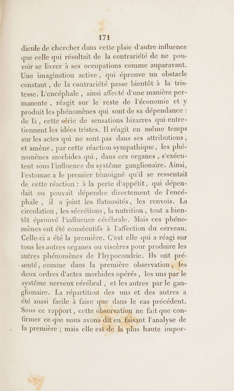 dicule de chercher dans cette plaie d’autre influence que celle qui résultat de la contrariété de ne pou- voir se livrer à ses occupations comme auparavant. Une imagination active , qui éprouve un obstacle constant , de la contrariété passe bientôt à la tris- tesse. L'encéphale , ainsi affecté d’une manière per- manente , réagit sur le reste de léconomie et y produit les phénomènes qui sont de sa dépendance : de là, cette série de sensations bizarres qui entre- tiennent les idées tristes. Il réagit en même temps sur les actes qui ne sont pas dis ses attributions, et amène, par cette réaction sympathique , les phé- nomènes morbides qui, dans ces organes , $ exéCU- tent sous l'influence du système ganglionaire. Ainsi, l'estomac a le premier témoigné qu'il se ressentait de cette réaction : à la perte d’appétit, qui dépen- dait ou pouvait dépendre directement de lencé- phale , il a joint les flatuosités, les renvois. La circulation , les sécrétions , la nutrition, tout a bien- tôt éprouvé l'influence cérébrale. Mais ces phéno- mènes ont été consécutifs à l'affection du cérveau. Celle-ci a été la première. C’est elle qui a réagi sur tous les autres organes ou viscères pour produire les autres M eMiEnde de Fhypocondrie. Ils ont pré- senté, comme dans la première observation , les deux ordres d'actes morbides opérés, les uns par ‘le système nerveux cérébral, et les autres par le gan- glionaire. La répartition des uns et des autres a été aussi facile à faire que dans le cas précédent. Sous ce rapport, cette observation ne fait que con- firmer ce que nous avons dit en faisant F analyse de la première ; mais elle est de la plus haute impor- r Le