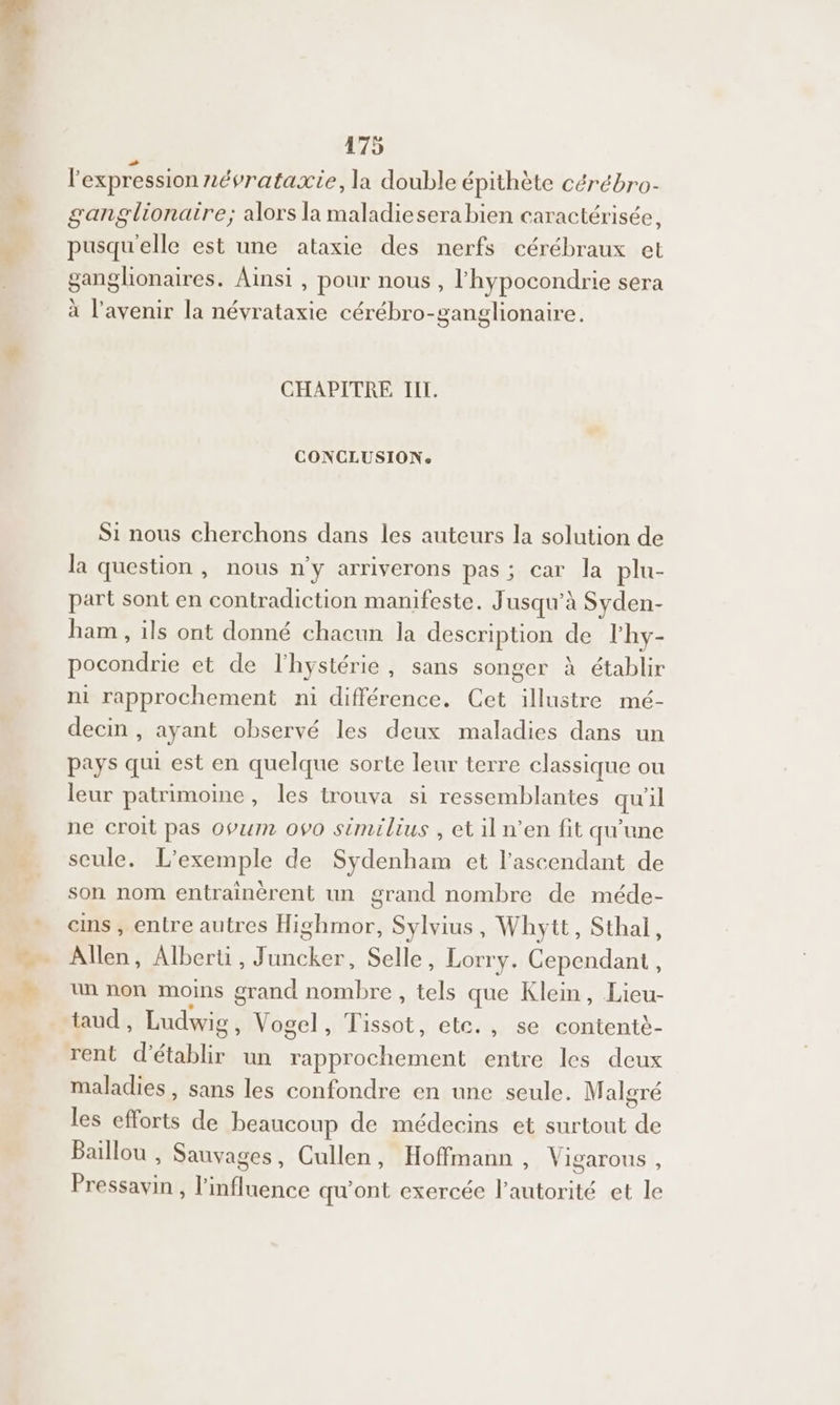 + Y l'expression névrataxie, la double épithète cérébro- ganglionaire; alors la maladiesera bien caractérisée, pusqu'elle est une ataxie des nerfs cérébraux et ganglionaires. Ainsi , pour nous, l'hypocondrie sera à l'avenir la névrataxie cérébro-ganglionaire. CHAPITRE TIL. CONCLUSION: Si nous cherchons dans les auteurs la solution de la question , nous n'y arriverons pas; car la plu- part sont en contradiction manifeste. Jusqu'à Syden- han , ils ont donné chacun la description de lhy- pocondrie et de l'hystérie, sans songer à établir ni rapprochement ni différence. Cet illustre mé- decin , ayant observé les deux maladies dans un pays qui est en quelque sorte leur terre classique ou leur patrimoine, les trouva si ressemblantes qu'il ne croit pas opuin ovo similius , etiln’en fit qu'une seule. L'exemple de Sydenham et l'ascendant de son nom entrainèrent un grand nombre de méde- ans, entre autres Highmor, Sylvius, Whytt, Sthal, Allen, Alberti, Juncker, Selle, Lorry. Cependant, un non moins grand nombre, tels que Klein, Lieu taud , Ludwig , Vogel, Tissot, etc., se contentè- maladies, sans les confondre en une seule. Malgré les efforts de beaucoup de médecins et surtout de Baiïllou , Sauvages, Cullen, Hoffmann, Vigarous, Pressavin , l'influence qu'ont exercée l'autorité et le