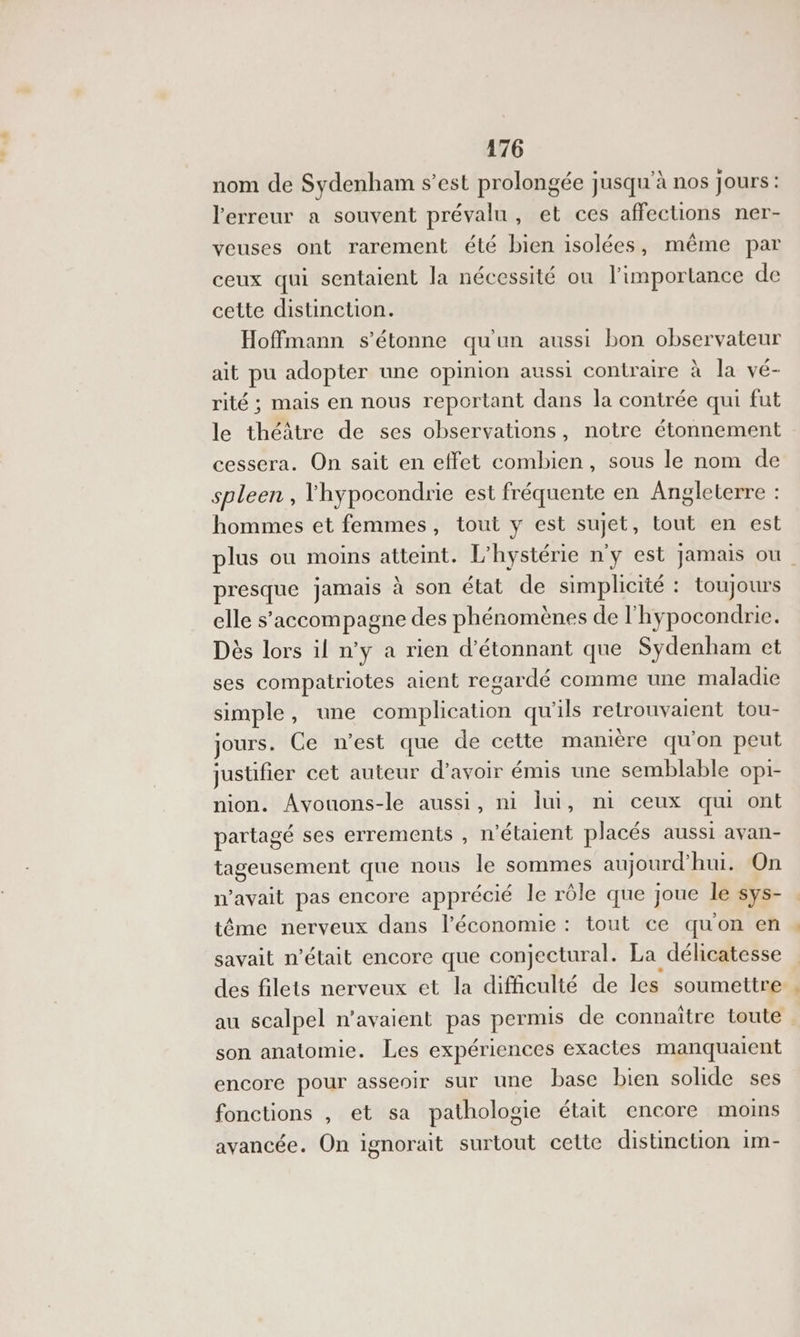 nom de Sydenham s’est prolongée jusqu'à nos jours : l'erreur a souvent prévalu, et ces affections ner- veuses ont rarement été bien isolées, même par ceux qui sentaient la nécessité où l'importance de cette distinction. Hoffmann s'étonne qu'un aussi bon observateur ait pu adopter une opinion aussi contraire à la vé- rité ; mais en nous reportant dans la contrée qui fut le théâtre de ses observations, notre étonnement cessera. On sait en effet combien, sous le nom de spleen , l'hypocondrie est fréquente en Angleterre : hommes et femmes, tout y est sujet , tout en est plus ou moins atteint. L” hystérie n y est jamais ou presque jamais à son état de simplicité : toujours elle s'accompagne des phénomènes de l'hypocondrie. Dès lors il n’y a rien d'étonnant que Sydenham et ses compatriotes aient regardé comme une maladie simple , une complication qu'ils retrouvaient tou- Jours. Ce n’est que de cette manière qu on Peu jusufier cet auteur d’avoir émis une semblable opi- nion. Avouons-le aussi, ni lui, ni ceux qui ont partagé ses errements , n'étaient placés aussi avan- tageusement que nous le sommes aujourd hui. On n’avait pas encore apprécié le rôle que joue le sys- tême nerveux dans l’économie : tout ce qu'on en savait n’était encore que conjectural. La délicatesse des filets nerveux et la difficulté de les soumettre au scalpel n'avaient pas permis de connaitre toute son anatomie. Les expériences exactes manquaient encore pour asseoir sur une base bien solide ses fonctions , et sa pathologie était encore moins avancée. On ignorait surtout cette distinction im-