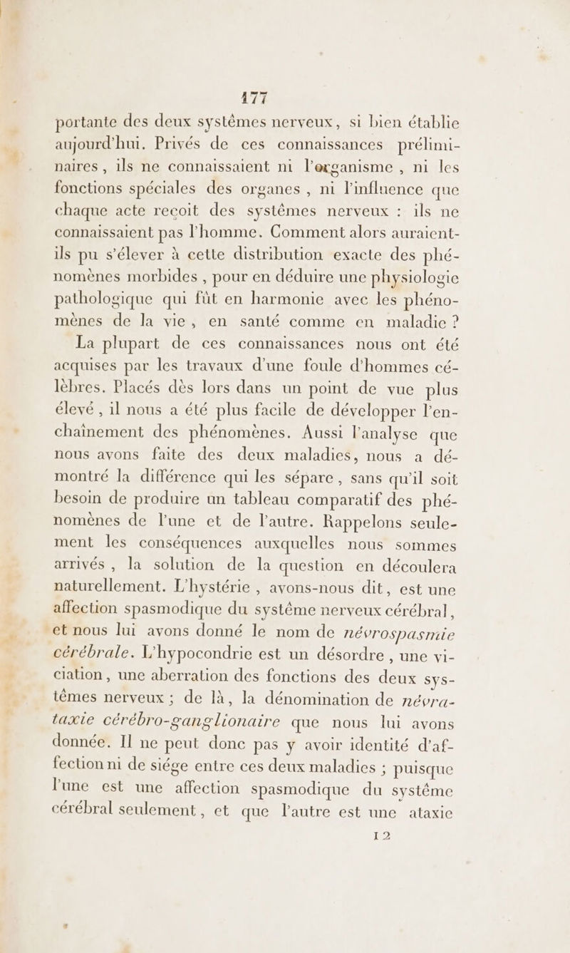 # 471 portante des deux systèmes nerveux, si bien établie aujourd'hui, Privés de ces connaissances prélimi- naires , ils ne connaissaient ni l’erganisme , ni les fonctions spéciales des organes , ni l'influence que chaque acte recoit des systêmes nerveux : ils ne connaissaient pas l’homme. Comment alors auraient- ils pu s’élever à cette distribution exacte des phé- nomènes morbides , pour en déduire une physiologie pathologique qui füt en harmonie avec les phéno- mènes de la vie, en santé comme en maladie ? La plupart de ces connaissances nous ont été acquises par les travaux d'une foule d'hommes cé- lèbres. Placés dès lors dans un point de vue plus élevé , il nous a été plus facile de développer l’en- chainement des phénomènes. Aussi l'analyse que nous avons faite des deux maladies, nous a dé- montré la différence qui les sépare, sans qu'il soit besoin de produire un tableau comparatif des phé- nomènes de lune et de l’autre. Rappelons seule- ment les conséquences auxquelles nous sommes arrivés , la solution de la question en découlera naturellement. L'hystérie , avons-nous dit, est une affection spasmodique du système nerveux cérébral, cérébrale. L'hypocondrie est un désordre , une vi- clation, une aberration des fonctions des deux Sys- itèmes nerveux ; de là, la dénomination de névru- taxie cérébro-ganglionaire que nous lui avons donnée. Il ne peut donc pas y avoir identité d'af- fection ni de siége entre ces deux maladies ; puisque l'une est une affection spasmodique du systéme cérébral seulement, et que l'autre est une ataxic I 2