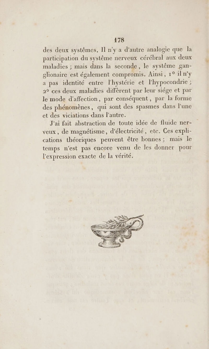 des deux systêmes, Il n'y a d’autre analogie que la participation du système nerveux cérébral aux deux maladies ; mais dans la seconde, le système gan- glionaire est également compromis. Ainsi, 1° 1ln'y a pas identité entre l'hystérie et l'hypocondrie = 2° ces deux maladies diffèrent par leur siége et par le mode d'affection, par conséquent, par la forme des phénomènes, qui sont des spasmes dans l’une et des viciations dans l’autre. J'ai fait abstraction de toute idée de fluide ner- veux, de magnétisme, d'électricité, etc. Ces expli- cations théoriques peuvent être bonnes ; mais le temps n’est pas encore venu de les donner pour l'expression exacte de la vérité. de æ- < M2 FES 1 SRE RE — Æ RE — 77 à