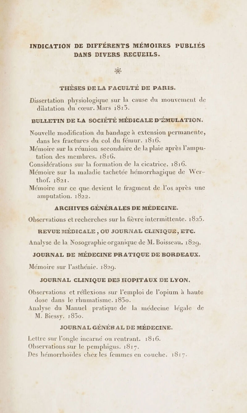 INDICATION DE DIFFÉRENTS MÉMOIRES PUBLIÉS DANS DIVERS RECUEILS. 3e THÈSES DE LA FACULTÉ DE PARIS. Dissertation physiologique sur la cause du mouvement de dilatation du cœur. Mars 1813. BULLETIN DE LA SOCIÉTÉ MÉDICALE D’'ÉMULATION. Nouvelle modification du bandage à extension permanente, dans les fractures du col du fémur. 1816. Mémoire sur la réunion secondaire de la plaie après l’ampu- tation des membres. 1816. Considérations sur la formation de la cicatrice, 1816. Mémoire sur la maladie tachetée hémorrhagique de Wer- thof. 1821. Mémoire sur ce que devient le fragment de l’os après une amputation. 1822. ARCHIVES GÉNÉRALES DE MÉDECINE. Observations et recherches sur la fièvre intermittente. 1825. REVUE MÉDICALE , OU JOURNAL CLINIQUE, ETC. Analyse de la Nosographie organique de M. Boisseau. 1829. JOURNAL DE MÉDECINE PRATIQUE DE BORDEAUX. Mémoire sur l’asthénie. 1829. JOURNAL CLINIQUE DES HOPITAUX BE LYON. Observations et réflexions sur l’emploi de l’opium à haute dose dans le rhumatisme. 1830. Analyse du Manuel pratique de la médecine légale de M. Biessy, 1830. JOURNAL GÉNÉRAL DE MÉDECINE. Lettre sur l’ongle incarné ou rentrant. 1816. Observations sur le pemphigus. 1817. Des hémorrhoïdes chez les femmes en couche. 1817.