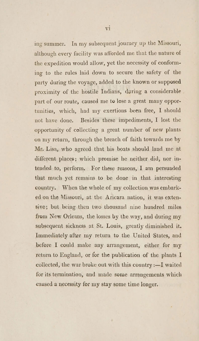 ing summer. In my subsequent journey up the Missouri, although every facility was afforded me that the nature of the expedition would allow, yet the necessity of conform- ing to the rules Jaid down to secure the safety of the party during the voyage, added to the known or supposed proximity of the hostile Indians, during a considerable part of our route, caused me to lose a great many oppor- tunities, which, had my exertions been free, I should not have done. Besides these impediments, I lost the opportunity of collecting a great number of new plants on my return, through the breach of faith towards me by Mr. Lisa, who agreed that his boats should land me at different places; which promise he neither did, nor in- tended to, perform. For these reasons, 1 am persuaded that much yet remains to be done in that interesting country. When the whole of my collection was embark- ed on the Missouri, at the Aricara nation, it was exten- sive; but being then two thousand nine hundred miles from New Orleans, the losses by the way, and during my subsequent sickness at St. Louis, greatly diminished it. Immediately after my return to the United States, and before I could make any arrangement, either for my return to England, or for the publication of the plants I collected, the war broke out with this country :—I waited for its termination, and made some arrangements which caused a necessity for my stay some time longer.