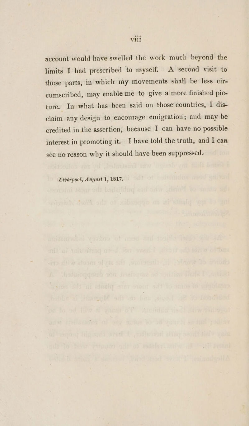 account would have swelled the work much beyond the limits I had prescribed to myself. A second visit to those parts, in which my movements shall be less cir- cumscribed, may enable me to give a more finished pic- ture. In what has been said on those countries, I dis- claim any design to encourage emigration; and may be credited in the assertion, because I can have no possible interest in promoting it. I have told the truth, and I can see no reason why it should have been suppressed.