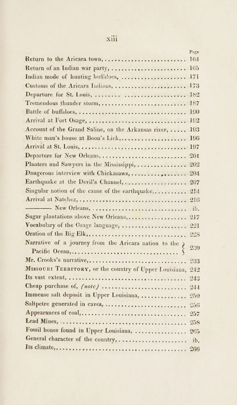 X1il Return to the Aricaratown, seszcauW, of: Qo. aaa dschkess | Beta olan, Indianswir partys 2. cy... te tee eelaas bh Indian mode of hunting buffaloes, ........... pec eneces Customs of the Aricara Indians, .&gt;......2ieJ.J Bt. geri: Departure for St. Louis, ........ tl. 0. FILS NOR. 2 ork Tremendous thunder storm,........... Suen wae eaits Battle of buffaloes, ....... g rWieels « s has. 200: ‘it. ta sinter? Arrival at’ Fort Osave, , &gt;.) wsudasvie 2. sere AD to. yac Account of the Grand Saline, on the Arkausas river,..... White man’s house at: Boon’s-Licky...isenur dod baal Zou Meerival al Sis LOuUis, a,c. tee ee Departure for New Orleans,.......... eras Planters and Sawyers in. the Mississippi, ... Dangerous interview with Chickasaws,.......cepoeeeees Earthquake at the Devil’s Channel, . oespeeevceeeevesaee OF EF hare Arrival at Natchez, . aanehanas deal New. Orleans, is tsson) ad} camisetas 10 gad f Sugar plantations above New Orileans,.......... Vocabulary of the Osage language, ...... Oration of the Big Elk,.......... Narrative of a journey from the Aricara nation to the Pacific RICOAI Re trier ce ohele Ce Bea es eeesveeeeseeoeepeeecvewvrenwmaee eeoetses eevee DEP OR LOOKS B AYTALLMCss «ac oe wos oe a: bl eeervrxr-,seeesnree Its vast extent, ..... cooeeeeeevee eee eeeeveseececevene eve Shieap Pitchaseral (NOC Jeoos Macs dd) eden Aeon. Immense salt deposit in Upper Louisiana, ........... SetCLi Gy PENSEALEUL LIE CAVES s64 do0h oy Sc.) cides, Fe ke cb Appearances of coal,.......... ERAGE Med; U.eeP ts ve ee ec Pee dee eee, | Fossil bones found in Upper Louisiana, ............ General character of the country,......... Ate Ghittaterst: tpt etn Be ee ood eoeve@eve@eeveeevseesesse sevens oer eeenste#eeeeeeee ecogee@eetee@*#enses# eee