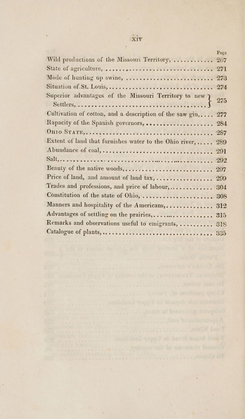 Wild productions of the Missouri Territory, ............ Bate OF BPTICUILULE,. . ose ee ee warts veh JNU. BUNS WR IN, ty Mode of hunting up swine, ..... Gas ara teed, AG, SE, UG Situation of St. Louis,...... ft POE SY ae GTS. 1g AAG Superior advantages of the Missouri Territory to new PSGLLIGSS Bern) ocak beh ees oleted hence oteettae Jen ir aide Cultivation of cotton, and a description of the saw gin,.... Extent of land that furnishes water to the Ohio river,..... Abundance.of- coal, sscascasscicteciisdceenes eee POCA cis os earns heSaneVotchotatst HAA A OS Be Tee Sees. Catal Seen Beauty of the native woods,,........ doa avere, etetsieed «ey 2 . Price of land, and amount of land tax,........cccccecce Trades and professions, and price of labour,......... : Constitution of the state of Ohio, ........ cece cece he Manners and hospitality of the Americans,............-. Advantages of settling on the DTA CNG: Foe sce reese ote ana Remarks and observations useful to emigrants, ....... Catalogue of plants, .; 32232 FeCTeae Ions ees ee