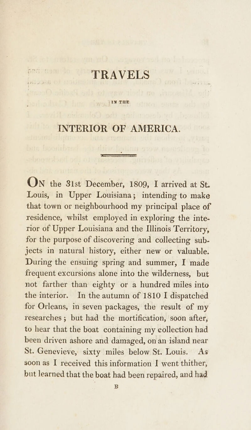 TRAVELS IFRS PPOs /EN THE INTERIOR OF AMERICA. On the 3lst December, 1809, I arrived at St. Louis, in Upper Louisiana; intending to make that town or neighbourhood my principal place of residence, whilst employed in exploring the inte- rior of Upper Louisiana and the Illinois Territory, for the purpose of discovering and collecting sub- jects in natural history, either new or valuable. During the ensuing spring and summer, I made frequent excursions alone into the wilderness, but not farther than eighty or a hundred miles into the interior. In the autumn of 1810 I dispatched for Orleans, in seven packages, the result of my researches ; but had the mortification, soon after, to hear that the boat containing my collection had been driven ashore and damaged, on an island near St. Genevieve, sixty miles below St. Louis. As soon as I received this information I went thither, but learned that the boat had been repaired, and had B